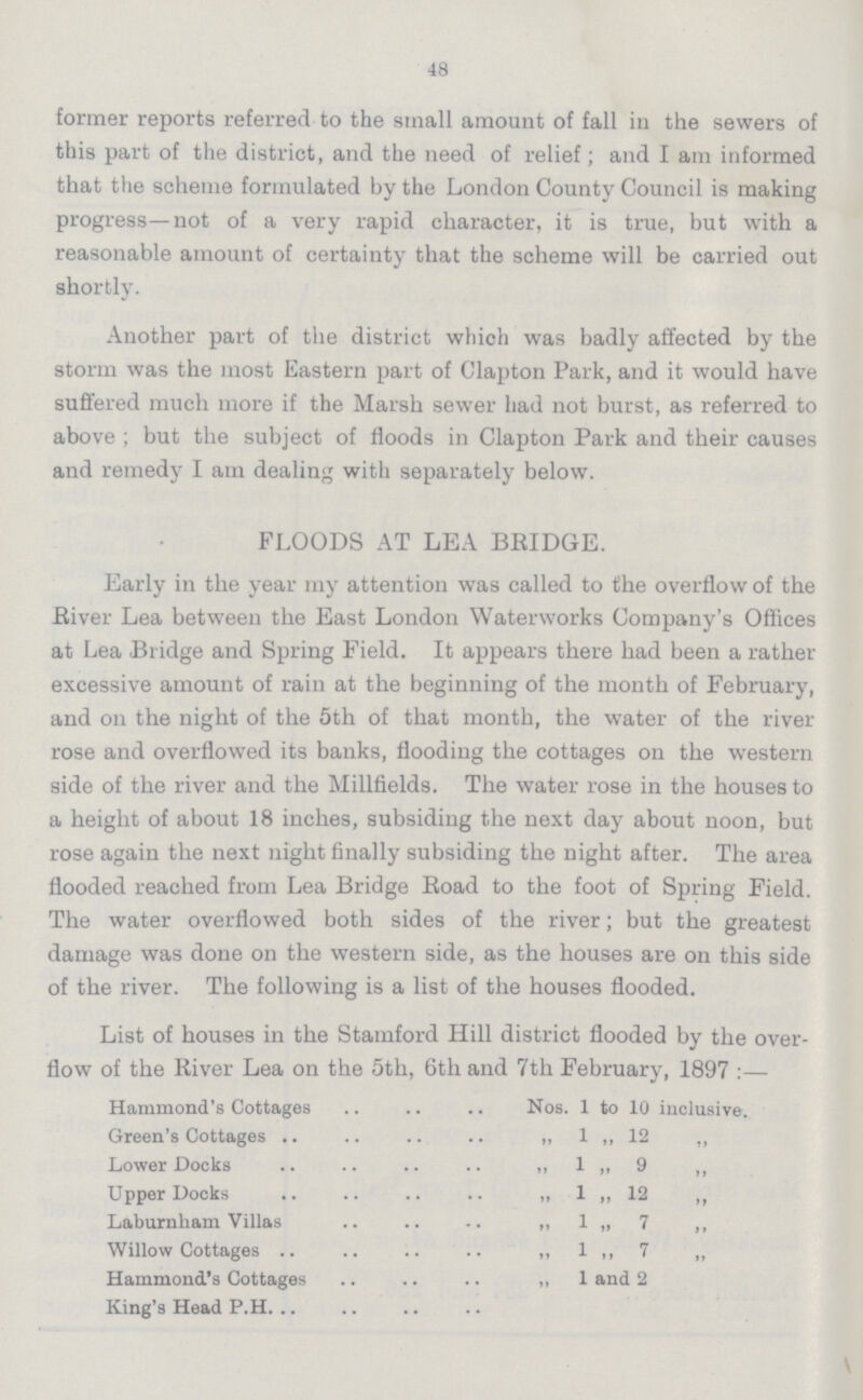 48 former reports referred to the small amount of fall in the sewers of this part of the district, and the need of relief; and I am informed that the scheme formulated by the London County Council is making progress—not of a very rapid character, it is true, but with a reasonable amount of certainty that the scheme will be carried out shortly. Another part of the district which was badly affected by the storm was the most Eastern part of Clapton Park, and it would have suffered much more if the Marsh sewer had not burst, as referred to above ; but the subject of floods in Clapton Park and their causes and remedy I am dealing with separately below. FLOODS AT LEA BRIDGE. Early in the year my attention was called to the overflow of the River Lea between the East London Waterworks Company's Offices at Lea Bridge and Spring Field. It appears there had been a rather excessive amount of rain at the beginning of the month of February, and on the night of the 5th of that month, the water of the river rose and overflowed its banks, flooding the cottages on the western side of the river and the Millfields. The water rose in the houses to a height of about 18 inches, subsiding the next day about noon, but rose again the next night finally subsiding the night after. The area flooded reached from Lea Bridge Road to the foot of Spring Field. The water overflowed both sides of the river; but the greatest damage was done on the western side, as the houses are on this side of the river. The following is a list of the houses flooded. List of houses in the Stamford Hill district flooded by the over flow of the River Lea on the 5th, 6th and 7th February, 1897 :— Hammond's Cottages Nos. 1 to 10 inclusive. Green's Cottages „ 1 „ 12 „ Lower Docks ,, 1 „ 9 „ Upper Docks „ 1 „ 12 „ Laburnham Villas „ 1 „ 7 ,, Willow Cottages „ 1 ,, 7 „ Hammond's Cottages „ 1 and 2 King's Head P.H.
