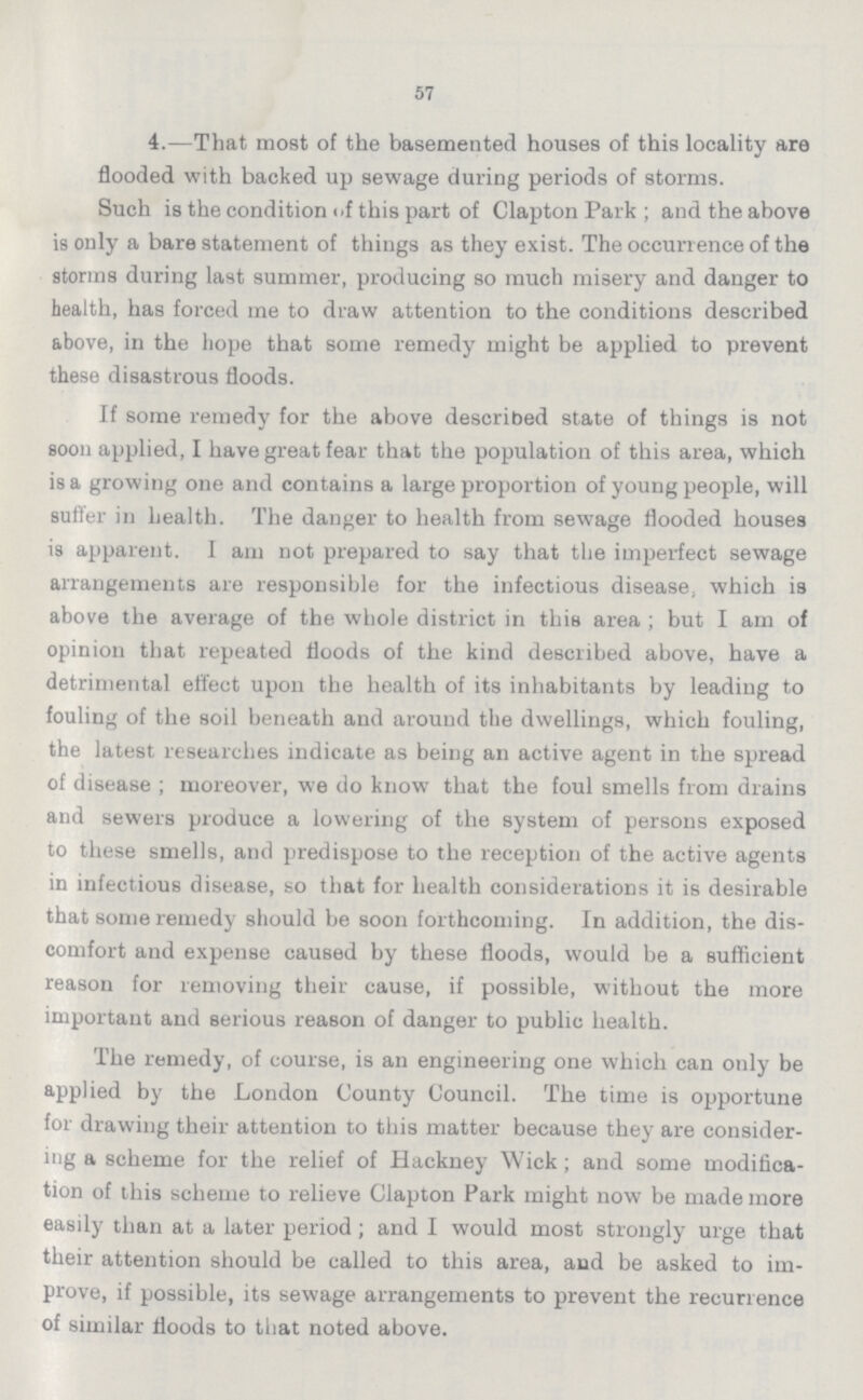 57 4.—That most of the basemented houses of this locality are flooded with backed up sewage during periods of storms. Such is the condition of this part of Clapton Park ; and the above is only a bare statement of things as they exist. The occurrence of the storms during last summer, producing so much misery and danger to health, has forced me to draw attention to the conditions described above, in the hope that some remedy might be applied to prevent these disastrous floods. If some remedy for the above described state of things is not soon applied, I have great fear that the population of this area, which is a growing one and contains a large proportion of young people, will suffer in health. The danger to health from sewage flooded houses is apparent. I am not prepared to say that the imperfect sewage arrangements are responsible for the infectious disease; which is above the average of the whole district in this area ; but I am of opinion that repeated floods of the kind described above, have a detrimental effect upon the health of its inhabitants by leading to fouling of the soil beneath and around the dwellings, which fouling, the latest researches indicate as being an active agent in the spread of disease ; moreover, we do know that the foul smells from drains and sewers produce a lowering of the system of persons exposed to these smells, and predispose to the reception of the active agents in infectious disease, so that for health considerations it is desirable that some remedy should be soon forthcoming. In addition, the dis comfort and expense caused by these floods, would be a sufficient reason for removing their cause, if possible, without the more important and serious reason of danger to public health. The remedy, of course, is an engineering one which can only be applied by the London County Council. The time is opportune for drawing their attention to this matter because they are consider ing a scheme for the relief of Hackney Wick; and some modifica tion of this scheme to relieve Clapton Park might now be made more easily than at a later period; and I would most strongly urge that their attention should be called to this area, and be asked to im prove, if possible, its sewage arrangements to prevent the recurrence of similar floods to that noted above.