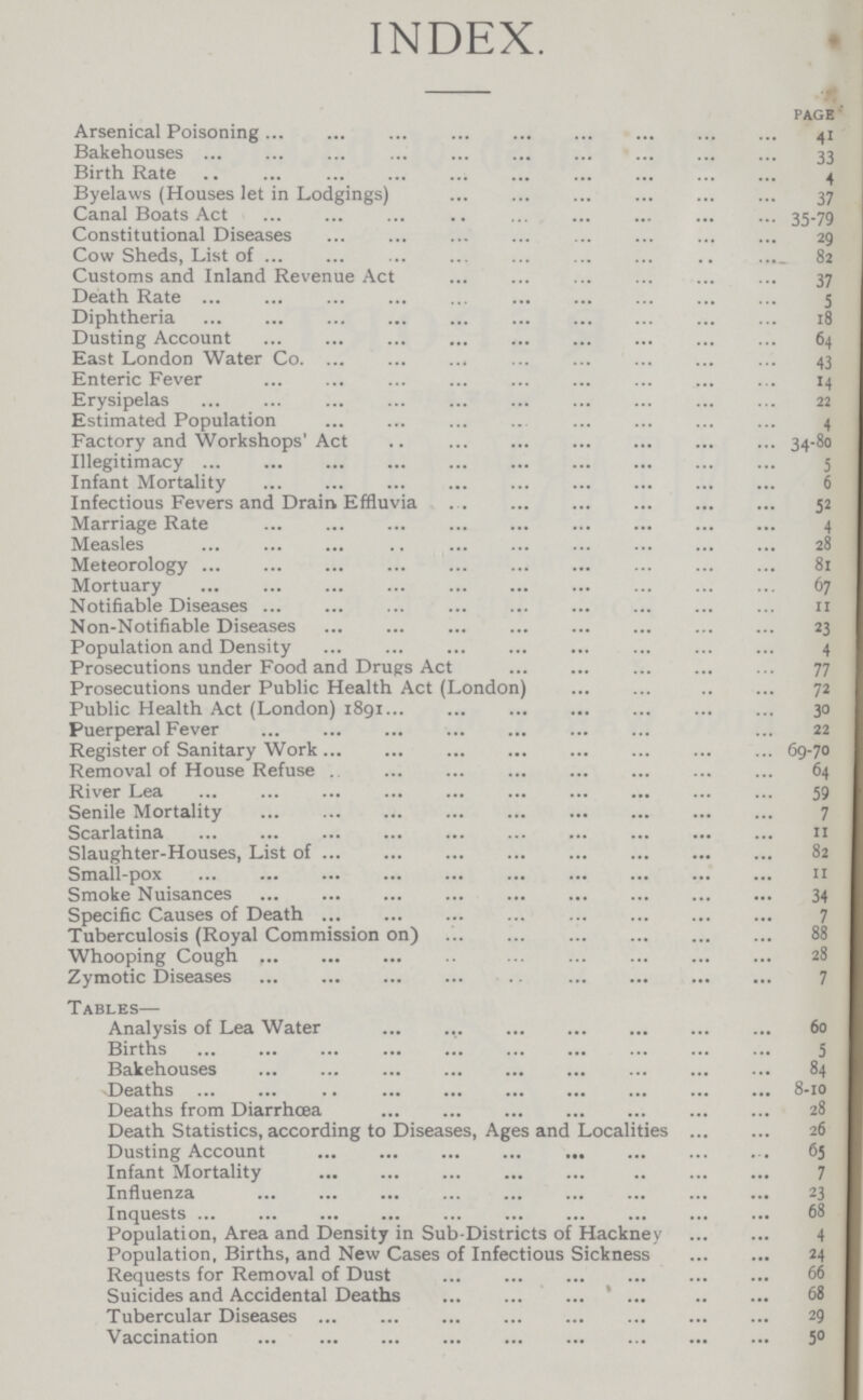 INDEX. page Arsenical Poisoning 41 Bakehouses 33 Birth Rate 4 Byelaws (Houses let in Lodgings) 37 Canal Boats Act 35-79 Constitutional Diseases 29 Cow Sheds, List of 82 Customs and Inland Revenue Act 37 Death Rate 5 Diphtheria 18 Dusting Account 64 East London Water Co 43 Enteric Fever 14 Erysipelas 22 Estimated Population 4 Factory and Workshops' Act 34-80 Illegitimacy 5 Infant Mortality 6 Infectious Fevers and Drain Effluvia 52 Marriage Rate 4 Measles 28 Meteorology 81 Mortuary 67 Notifiable Diseases 11 Non-Notifiable Diseases 23 Population and Density 4 Prosecutions under Food and Drugs Act 77 Prosecutions under Public Health Act (London) 72 Public Health Act (London) 1891 30 Puerperal Fever 22 Register of Sanitary Work 69-70 Removal of House Refuse 64 River Lea 59 Senile Mortality 7 Scarlatina 11 Slaughter-Houses, List of 82 Small-pox 11 Smoke Nuisances 34 Specific Causes of Death 7 Tuberculosis (Royal Commission on) 88 Whooping Cough 28 Zymotic Diseases 7 Tables— Analysis of Lea Water 60 Births 5 Bakehouses 84 Deaths 8-10 Deaths from Diarrhoea 28 Death Statistics, according to Diseases, Ages and Localities 26 Dusting Account 65 Infant Mortality 7 Influenza 23 Inquests 68 Population, Area and Density in Sub-Districts of Hackney 4 Population, Births, and New Cases of Infectious Sickness 24 Requests for Removal of Dust 66 Suicides and Accidental Deaths 68 Tubercular Diseases 29 Vaccination 50