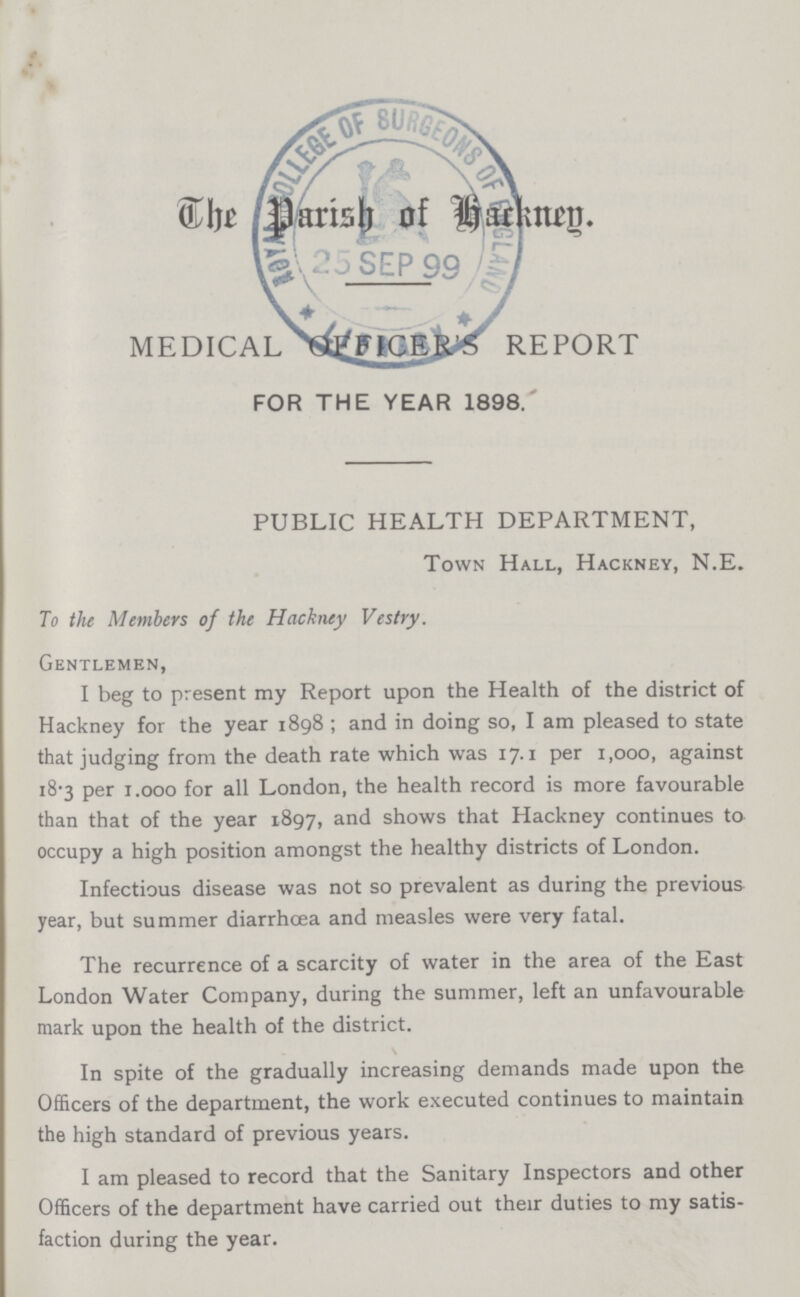 The Parish of backney MEDICAL OFFICER'S REPORT FOR THE YEAR 1898. PUBLIC HEALTH DEPARTMENT, Town Hall, Hackney, N.E. To the Members of the Hackney Vestry. Gentlemen, I beg to present my Report upon the Health of the district of Hackney for the year 1898 ; and in doing so, I am pleased to state that judging from the death rate which was 17.1 per 1,000, against 18.3 per 1.000 for all London, the health record is more favourable than that of the year 1897, and shows that Hackney continues to occupy a high position amongst the healthy districts of London. Infectious disease was not so prevalent as during the previous year, but summer diarrhoea and measles were very fatal. The recurrence of a scarcity of water in the area of the East London Water Company, during the summer, left an unfavourable mark upon the health of the district. In spite of the gradually increasing demands made upon the Officers of the department, the work executed continues to maintain the high standard of previous years. I am pleased to record that the Sanitary Inspectors and other Officers of the department have carried out their duties to my satis faction during the year.