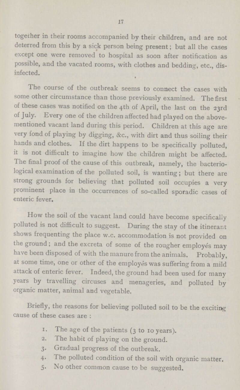 17 together in their rooms accompanied by their children, and are not deterred from this by a sick person being present; but all the cases except one were removed to hospital as soon after notification as possible, and the vacated rooms, with clothes and bedding, etc., dis infected. The course of the outbreak seems to connect the cases with some other circumstance than those previously examined. The first of these cases was notified on the 4th of April, the last on the 23rd of July. Every one of the children affected had played on the above mentioned vacant land during this period. Children at this age are very fond of playing by digging, &c., with dirt and thus soiling their hands and clothes. If the dirt happens to be specifically polluted, it is not difficult to imagine how the children might be affected. The final proof of the cause of this outbreak, namely, the bacterio logical examination of the polluted soil, is wanting; but there are strong grounds for believing that polluted soil occupies a very prominent place in the occurrences of so-called sporadic cases of enteric fever. How the soil of the vacant land could have become specifically polluted is not difficult to suggest. During the stay of the itinerant shows frequenting the place w.c. accommodation is not provided on the ground; and the excreta of some of the rougher employes may have been disposed of with the manure from the animals. Probably, at some time, one or other of the employes was suffering from a mild attack of enteric fever. Indeed, the ground had been used for many years by travelling circuses and menageries, and polluted by organic matter, animal and vegetable. Briefly, the reasons for believing polluted soil to be the exciting cause of these cases are : 1. The age of the patients (3 to 10 years). 2. The habit of playing on the ground. 3. Gradual progress of the outbreak. 4. The polluted condition of the soil with organic matter. 5. No other common cause to be suggested.