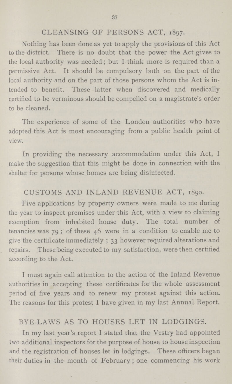 37 CLEANSING OF PERSONS ACT, 1897. Nothing has been done as yet to apply the provisions of this Act to the district. There is no doubt that the power the Act gives to the local authority was needed; but I think more is required than a permissive Act. It should be compulsory both on the part of the local authority and on the part of those persons whom the Act is in tended to benefit. These latter when discovered and medically certified to be verminous should be compelled on a magistrate's order to be cleaned. The experience of some of the London authorities who have adopted this Act is most encouraging from a public health point of view. In providing the necessary accommodation under this Act, I make the suggestion that this might be done in connection with the shelter for persons whose homes are being disinfected. CUSTOMS AND INLAND REVENUE ACT, 1890. Five applications by property owners were made to me during the year to inspect premises under this Act, with a view to claiming exemption from inhabited house duty. The total number of tenancies was 79; of these 46 were in a condition to enable me to give the certificate immediately; 33 however required alterations and repairs. These being executed to my satisfaction, were then certified according to the Act. I must again call attention to the action of the Inland Revenue authorities in accepting these certificates for the whole assessment period of five years and to renew my protest against this action. The reasons for this protest I have given in my last Annual Report. BYE-LAWS AS TO HOUSES LET IN LODGINGS. In my last year's report I stated that the Vestry had appointed two additional inspectors for the purpose of house to house inspection and the registration of houses let in lodgings. These officers began their duties in the month of February; one commencing his work