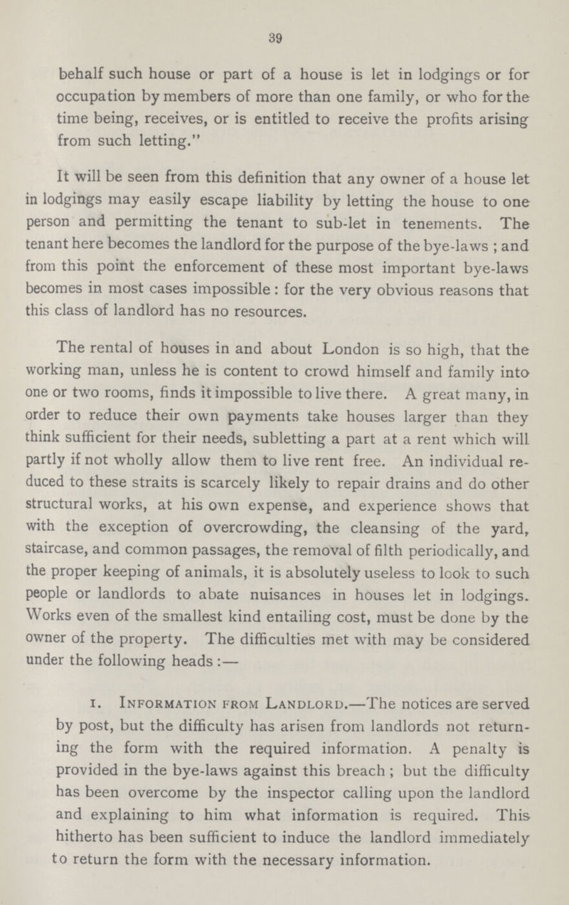 39 behalf such house or part of a house is let in lodgings or for occupation by members of more than one family, or who for the time being, receives, or is entitled to receive the profits arising from such letting. It will be seen from this definition that any owner of a house let in lodgings may easily escape liability by letting the house to one person and permitting the tenant to sub-let in tenements. The tenant here becomes the landlord for the purpose of the bye-laws; and from this point the enforcement of these most important bye-laws becomes in most cases impossible: for the very obvious reasons that this class of landlord has no resources. The rental of houses in and about London is so high, that the working man, unless he is content to crowd himself and family into one or two rooms, finds it impossible to live there. A great many, in order to reduce their own payments take houses larger than they think sufficient for their needs, subletting a part at a rent which will partly if not wholly allow them to live rent free. An individual re duced to these straits is scarcely likely to repair drains and do other structural works, at his own expense, and experience shows that with the exception of overcrowding, the cleansing of the yard, staircase, and common passages, the removal of filth periodically, and the proper keeping of animals, it is absolutely useless to look to such people or landlords to abate nuisances in houses let in lodgings. Works even of the smallest kind entailing cost, must be done by the owner of the property. The difficulties met with may be considered under the following heads:— 1. Information from Landlord.—The notices are served by post, but the difficulty has arisen from landlords not return ing the form with the required information. A penalty is provided in the bye-laws against this breach; but the difficulty has been overcome by the inspector calling upon the landlord and explaining to him what information is required. This hitherto has been sufficient to induce the landlord immediately to return the form with the necessary information.