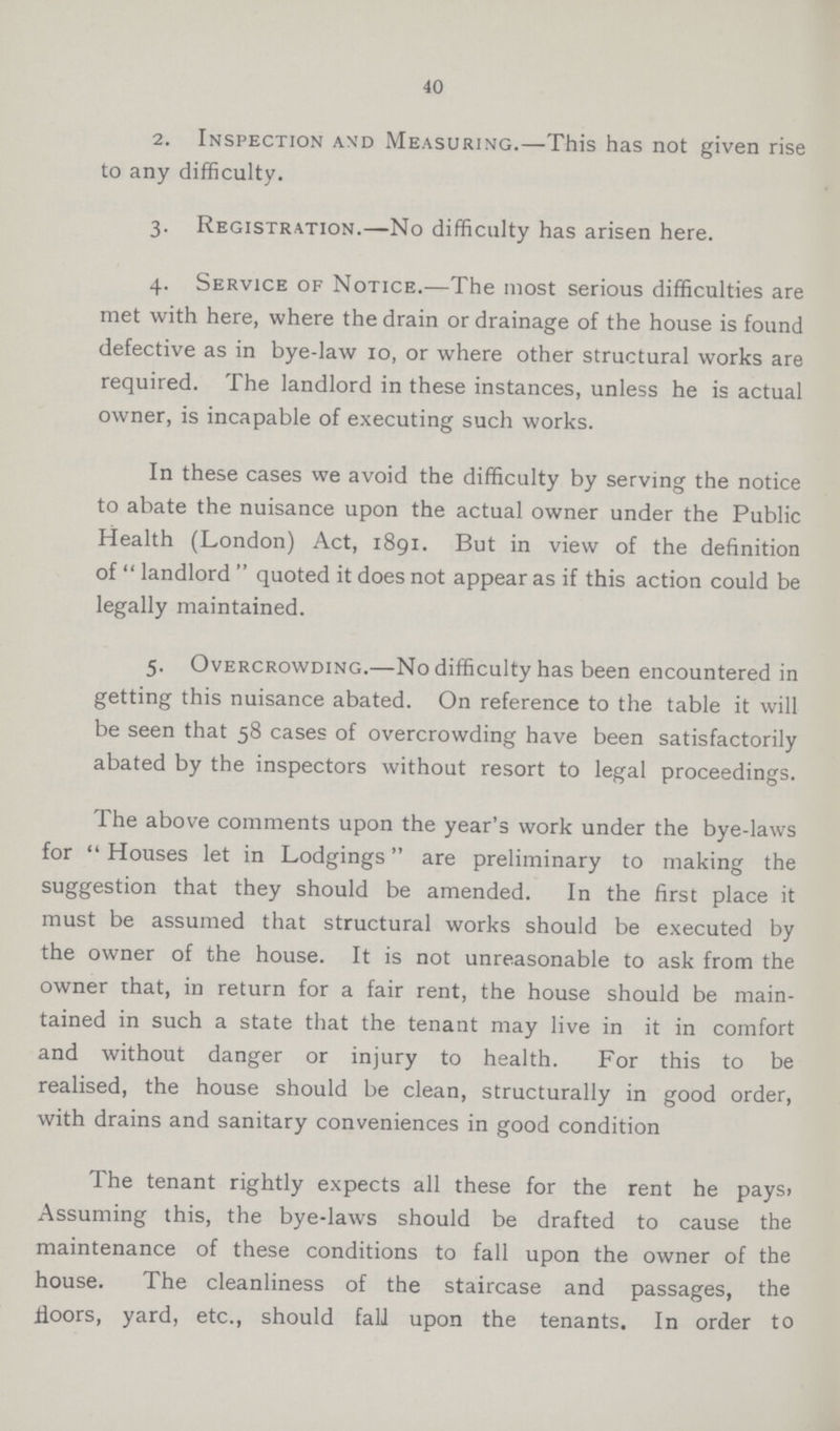 40 2. Inspection and Measuring.—This has not given rise to any difficulty. 3. Registration.—No difficulty has arisen here. 4. Service of Notice.—The most serious difficulties are met with here, where the drain or drainage of the house is found defective as in bye-law 10, or where other structural works are required. The landlord in these instances, unless he is actual owner, is incapable of executing such works. In these cases we avoid the difficulty by serving the notice to abate the nuisance upon the actual owner under the Public Health (London) Act, 1891. But in view of the definition of landlord quoted it does not appear as if this action could be legally maintained. 5. Overcrowding.—No difficulty has been encountered in getting this nuisance abated. On reference to the table it will be seen that 58 cases of overcrowding have been satisfactorily abated by the inspectors without resort to legal proceedings. The above comments upon the year's work under the bye-laws for Houses let in Lodgings are preliminary to making the suggestion that they should be amended. In the first place it must be assumed that structural works should be executed by the owner of the house. It is not unreasonable to ask from the owner that, in return for a fair rent, the house should be main tained in such a state that the tenant may live in it in comfort and without danger or injury to health. For this to be realised, the house should be clean, structurally in good order, with drains and sanitary conveniences in good condition The tenant rightly expects all these for the rent he pays, Assuming this, the bye-laws should be drafted to cause the maintenance of these conditions to fall upon the owner of the house. The cleanliness of the staircase and passages, the floors, yard, etc., should fall upon the tenants. In order to