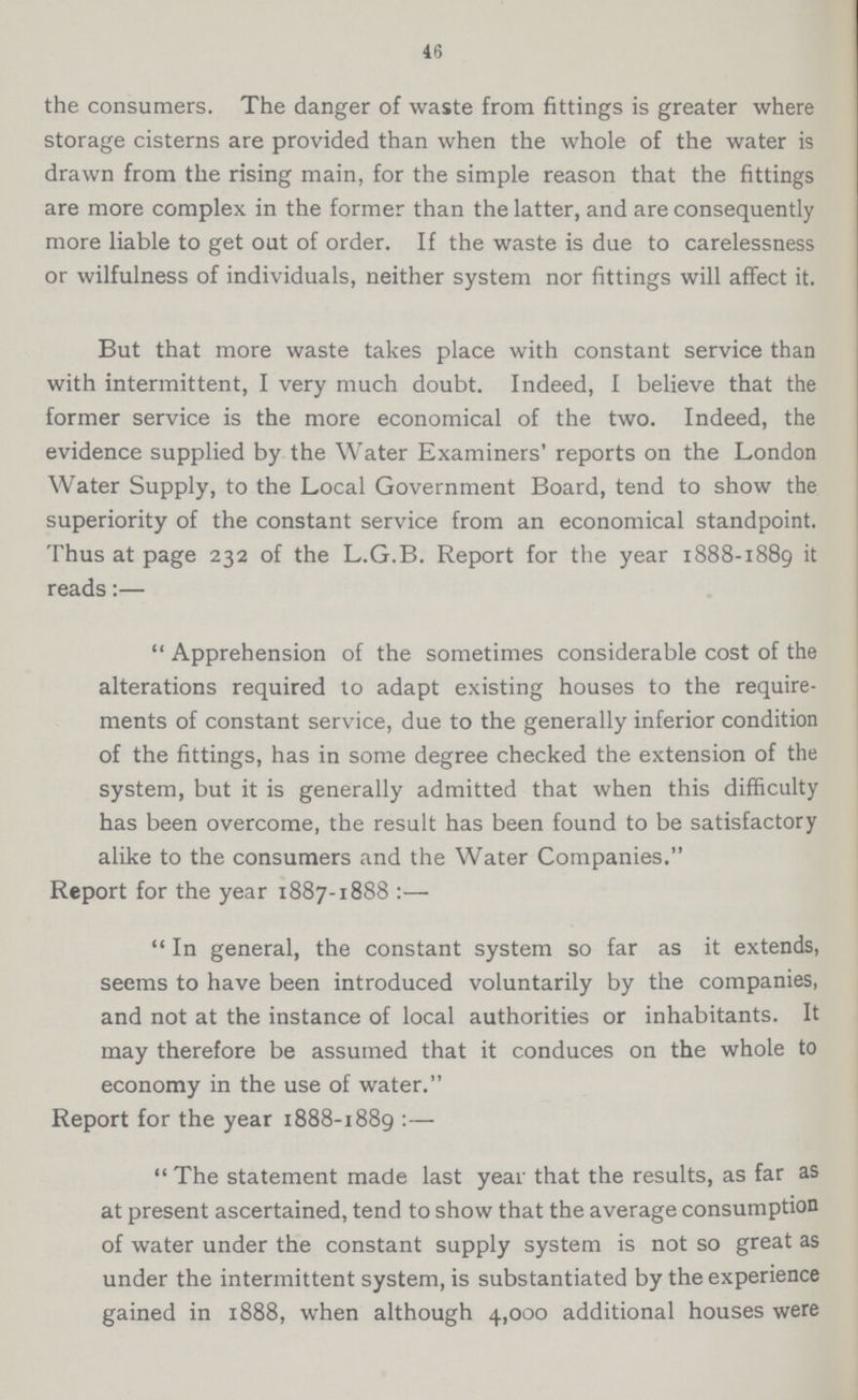 46 the consumers. The danger of waste from fittings is greater where storage cisterns are provided than when the whole of the water is drawn from the rising main, for the simple reason that the fittings are more complex in the former than the latter, and are consequently more liable to get out of order. If the waste is due to carelessness or wilfulness of individuals, neither system nor fittings will affect it. But that more waste takes place with constant service than with intermittent, I very much doubt. Indeed, I believe that the former service is the more economical of the two. Indeed, the evidence supplied by the Water Examiners' reports on the London Water Supply, to the Local Government Board, tend to show the superiority of the constant service from an economical standpoint. Thus at page 232 of the L.G.B. Report for the year 1888-1889 it reads:— Apprehension of the sometimes considerable cost of the alterations required to adapt existing houses to the require ments of constant service, due to the generally inferior condition of the fittings, has in some degree checked the extension of the system, but it is generally admitted that when this difficulty has been overcome, the result has been found to be satisfactory alike to the consumers and the Water Companies. Report for the year 1887-1888:— In general, the constant system so far as it extends, seems to have been introduced voluntarily by the companies, and not at the instance of local authorities or inhabitants. It may therefore be assumed that it conduces on the whole to economy in the use of water. Report for the year 1888-1889 :— The statement made last year that the results, as far as at present ascertained, tend to show that the average consumption of water under the constant supply system is not so great as under the intermittent system, is substantiated by the experience gained in 1888, when although 4,000 additional houses were