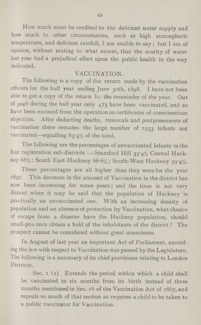 49 How much must be credited to the deficient water supply and how much to other circumstances, such as high atmospheric temperature, and deficient rainfall, I am unable to say; but I am of opinion, without stating to what extent, that the scarity of water last year had a prejudical effect upon the public health in the way indicated. VACCINATION. The following is a copy of the return made by the vaccination officers for the half year ending June 30th, 1898. I have not been able to get a copy of the return for the remainder of the year. Out of 3046 during the half year only 473 have been vaccinated, and 20 have been excused from the operation on certificates of conscientious objection. After deducting deaths, removals and postponements of vaccination there remains the large number of 1933 infants not vaccinated—equalling 63.4% of the total. The following are the percentages of unvaccinated infants in the four registration sub.districts:—Stamford Hill 55.4% Central Hack ney 68%; South East.Hackney 66.6%; South.West Hackney 59.4%. These percentages are all higher than they were for the year 1897. This decrease in the amount of Vaccination in the district has now been increasing for some years; and the time is not very distant when it may be said that the population of Hackney is practically an unvaccinated one. With an increasing density of population and an absence of protection by Vaccination, what chance of escape from a disaster have the Hackney population, should small.pox once obtain a hold of the inhabitants of the district ? The prospect cannot be considered without great uneasiness. In August of last year an important Act of Parliament, amend ing the law with respect to Vaccination was passed by the Legislature. The following is a summary of its chief provisions relating to London Districts. Sec. 1 (1) Extends the period within which a child shall be vaccinated to six months from its birth instead of three months mentioned in Sec. 16 of the Vaccination Act of 1867, and repeals so much of that section as requires a child to be taken to a public vaccinator for Vaccination.