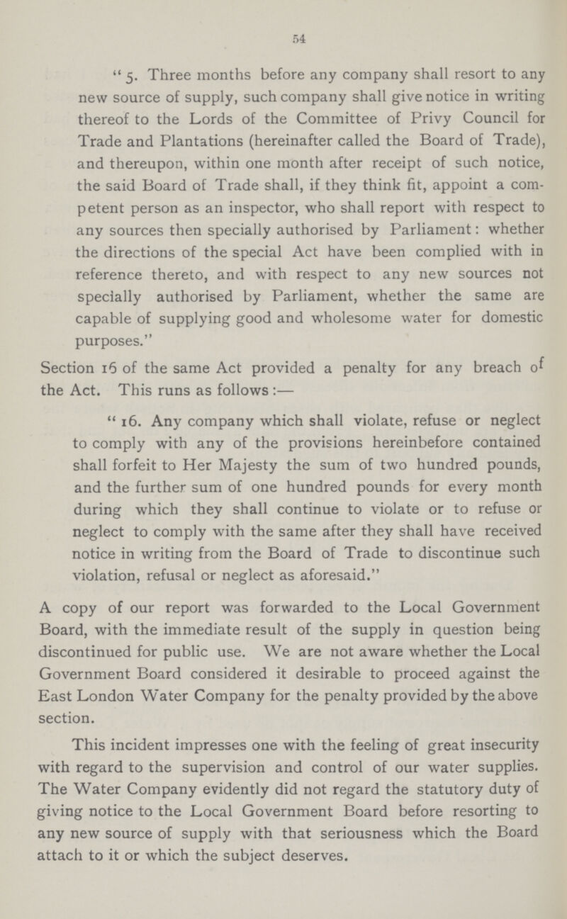 54 5- Three months before any company shall resort to any new source of supply, such company shall give notice in writing thereof to the Lords of the Committee of Privy Council for Trade and Plantations (hereinafter called the Board of Trade), and thereupon, within one month after receipt of such notice, the said Board of Trade shall, if they think fit, appoint a com petent person as an inspector, who shall report with respect to any sources then specially authorised by Parliament: whether the directions of the special Act have been complied with in reference thereto, and with respect to any new sources not specially authorised by Parliament, whether the same are capable of supplying good and wholesome water for domestic purposes. Section 15 of the same Act provided a penalty for any breach of the Act. This runs as follows :— 16. Any company which shall violate, refuse or neglect to comply with any of the provisions hereinbefore contained shall forfeit to Her Majesty the sum of two hundred pounds, and the further sum of one hundred pounds for every month during which they shall continue to violate or to refuse or neglect to comply with the same after they shall have received notice in writing from the Board of Trade to discontinue such violation, refusal or neglect as aforesaid. A copy of our report was forwarded to the Local Government Board, with the immediate result of the supply in question being discontinued for public use. We are not aware whether the Local Government Board considered it desirable to proceed against the East London Water Company for the penalty provided by the above section. This incident impresses one with the feeling of great insecurity with regard to the supervision and control of our water supplies. The Water Company evidently did not regard the statutory duty of giving notice to the Local Government Board before resorting to any new source of supply with that seriousness which the Board attach to it or which the subject deserves.