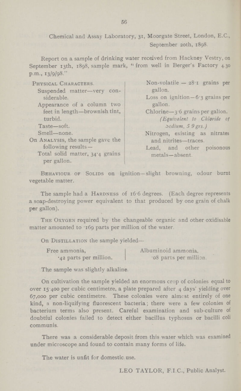 56 Chemical and Assay Laboratory, 31, Moorgate Street, London, E.C., September 20th, 1898. Report on a sample of drinking water received from Hackney Vestry, on September 13th, 1898, sample mark,  from well in Berger's Factory 4.30 p.m., 13/9/98. Physical Characters. Suspended matter—very con siderable. Appearance of a column two feet in length—brownish tint, turbid. Taste—soft. Smell—none. On Analysis, the sample gave the following results — Total solid matter, 34.4 grains per gallon. Non.volatile — 28.1 grains per gallon. Loss on ignition—6.3 grains per gallon. Chlorine—3.6 grains per gallon. (Equivalent to Chloride of sodium, 5 9 grs.) Nitrogen, existing as nitrates and nitrites—traces. Lead, and other poisonous metals—absent. Behaviour of Solids on ignition—slight browning, odour burnt vegetable matter. The sample had a Hardness of 16 6 degrees. (Each degree represents a soap.destroying power equivalent to that produced by one grain of chalk per gallon). The Oxygen required by the changeable organic and other oxidisable matter amounted to .169 parts per million of the water. On Distillation the sample yielded— Free ammonia, .42 parts per million. Albuminoid ammonia. 08 parts per million. The sample was slightly alkaline. On cultivation the sample yielded an enormous crop of colonies equal to over 15.400 per cubic centimetre, a plate prepared after 4 days' yielding over 67,000 per cubic centimetre. These colonies were almost entirely of one kind, a non.liquifying fluorescent bacteria; there were a few colonies of bacterium terms also present. Careful examination and sub.culture of doubtful colonies failed to detect either bacillus typhosus or bacilli coli communis. There was a considerable deposit from this water which was examined under microscope and found to contain many forms of life. The water is unfit for domestic use. LEO TAYLOR, F.I.C., Public Analyst.