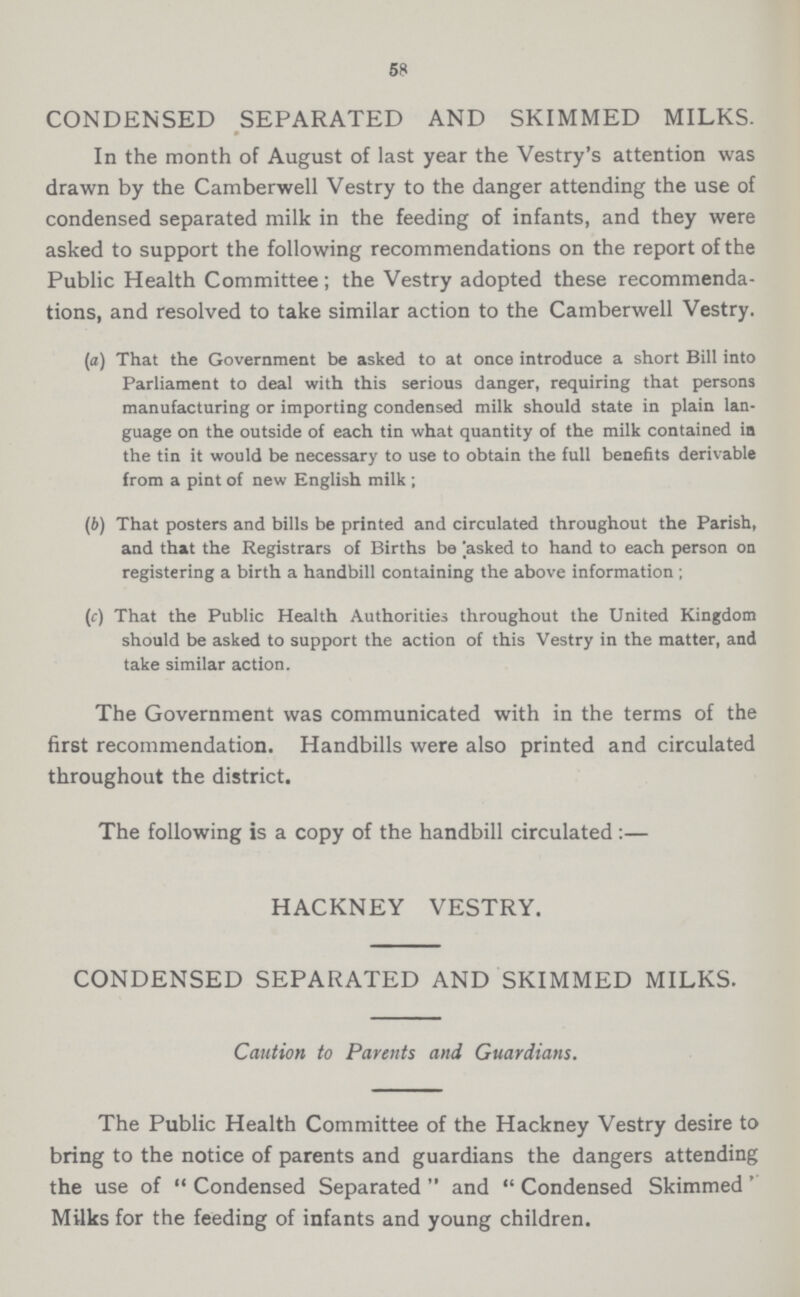 58 CONDENSED SEPARATED AND SKIMMED MILKS. In the month of August of last year the Vestry's attention was drawn by the Camberwell Vestry to the danger attending the use of condensed separated milk in the feeding of infants, and they were asked to support the following recommendations on the report of the Public Health Committee; the Vestry adopted these recommenda tions, and resolved to take similar action to the Camberwell Vestry. (a) That the Government be asked to at once introduce a short Bill into Parliament to deal with this serious danger, requiring that persons manufacturing or importing condensed milk should state in plain lan guage on the outside of each tin what quantity of the milk contained in the tin it would be necessary to use to obtain the full benefits derivable from a pint of new English milk ; (b) That posters and bills be printed and circulated throughout the Parish, and that the Registrars of Births be asked to hand to each person on registering a birth a handbill containing the above information ; (c) That the Public Health Authorities throughout the United Kingdom should be asked to support the action of this Vestry in the matter, and take similar action. The Government was communicated with in the terms of the first recommendation. Handbills were also printed and circulated throughout the district. The following is a copy of the handbill circulated:— HACKNEY VESTRY. CONDENSED SEPARATED AND SKIMMED MILKS. Caution to Parents and Guardians. The Public Health Committee of the Hackney Vestry desire to bring to the notice of parents and guardians the dangers attending the use of Condensed Separated and Condensed Skimmed Milks for the feeding of infants and young children.