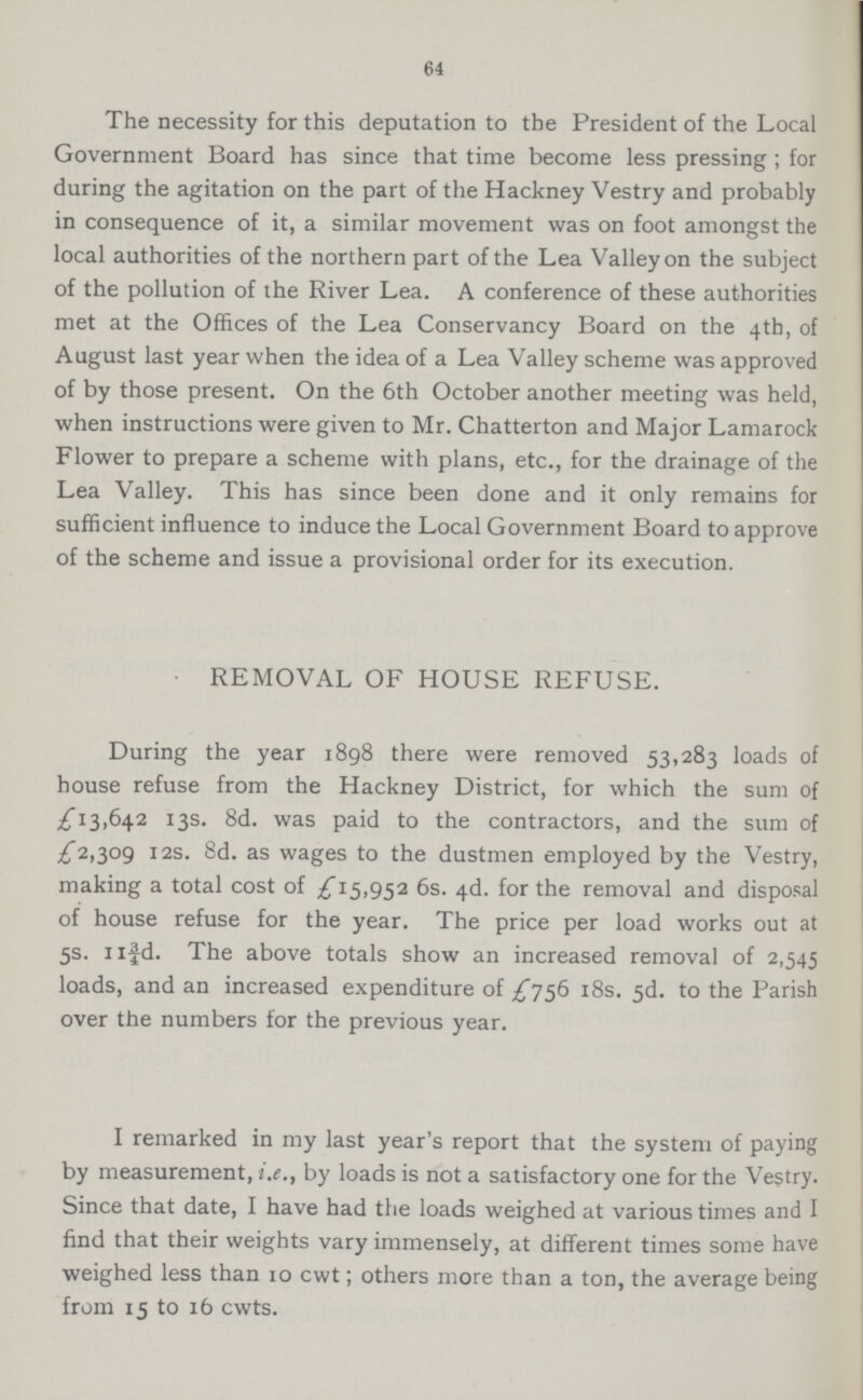 64 The necessity for this deputation to the President of the Local Government Board has since that time become less pressing ; for during the agitation on the part of the Hackney Vestry and probably in consequence of it, a similar movement was on foot amongst the local authorities of the northern part of the Lea Valley on the subject of the pollution of the River Lea. A conference of these authorities met at the Offices of the Lea Conservancy Board on the 4th, of August last year when the idea of a Lea Valley scheme was approved of by those present. On the 6th October another meeting was held, when instructions were given to Mr. Chatterton and Major Lamarock Flower to prepare a scheme with plans, etc., for the drainage of the Lea Valley. This has since been done and it only remains for sufficient influence to induce the Local Government Board to approve of the scheme and issue a provisional order for its execution. REMOVAL OF HOUSE REFUSE. During the year 1898 there were removed 53,283 loads of house refuse from the Hackney District, for which the sum of £13,642 13s. 8d. was paid to the contractors, and the sum of £2,309 12s. 8d. as wages to the dustmen employed by the Vestry, making a total cost of £15,952 6s. 4d. for the removal and disposal of house refuse for the year. The price per load works out at 5s. 11¾d. The above totals show an increased removal of 2,545 loads, and an increased expenditure of £756 18s. 5d. to the Parish over the numbers for the previous year. I remarked in my last year's report that the system of paying by measurement, i.e., by loads is not a satisfactory one for the Vestry. Since that date, I have had the loads weighed at various times and I find that their weights vary immensely, at different times some have weighed less than 10 cwt; others more than a ton, the average being from 15 to 16 cwts.