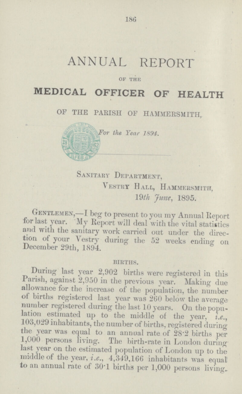 186 ANNUAL REPORT OF THE MEDICAL OFFICER OF HEALTH OF THE PARISH OF HAMMERSMITH, For the Year 1894. Sanitary Department, Vestry Hall, Hammersmith, 19th June, 1895. Gentlemen,—I beg to present to yon my Annual Report for last year. My Report will deal with the vital statistics and with the sanitary work carried out under the direc tion of your Vestry during the 52 weeks ending on December 29th, 1894. births. During last year 2,902 births were registered in this Parish, against 2,950 in the previous year. Making due allowance for the increase of the population, the number of births registered last year was 200 below the average number registered during the last 10 years. On the popu lation estimated up to the middle of the year, i.e., 103,029 inhabitants, the number of births, registered during the year was equal to an annual rate of 28.2 births per 1,000 persons living. The birth-rate in London during last year on the estimated population of London up to the middle of the year, i.e., 4,349, 166 inhabitants was equal to an annual rate of 30.1 births per 1,000 persons living.