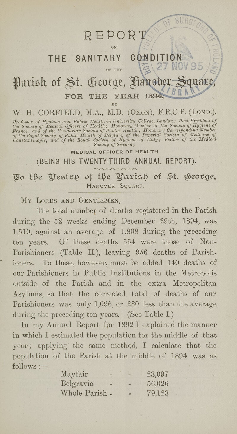 REPORT on THE SANITARY CONDITION of the Parish of St. Beorge, Hanober Square, FOR THE YEAR 1894 . BY W. H. CORFIELD, M.A., M.D. (Oxon), F.R.C.P. (Lond.), Professor of Hygiene and Public Health in University College, London; Past President of the Society of Medical Officers of Health; Honorary Member of the Society of Hygiene of France, and of the Hungarian Society of Public Health; Honorary Corresponding Member of the Royal Society of Public Health of Belgium, of the Imperial Society of Medicine of Constantinople, and of the Royal Society of Hygiene of Italy; Fellow of the Medical Society of Sxoeden; MEDICAL OFFICER OF HEALTH (BEING HIS TWENTY-THIRD ANNUAL REPORT), Do the Bestrn of the Parish of st. Seorge, Hanover Square. My Lords and Gentlemen, The total number of deaths registered in the Parish during the 52 weeks ending December 29th, 1894, was 1,510, against an average of 1,808 during the preceding ten years. Of these deaths 554 were those of Non Parishioners (Table II.), leaving 956 deaths of Parish ioners. To these, however, must be added 140 deaths of our Parishioners in Public Institutions in the Metropolis outside of the Parish and in the extra Metropolitan Asylums, so that the corrected total of deaths of our Parishioners was only 1,096, or 280 less than the average during the preceding ten years. (See Table I.) In my Annual Report for 1892 I explained the manner in which I estimated the population for the middle of that year; applying the same method, I calculate that the population of the Parish at the middle of 1894 was as follows :— Mayfair - - 23,097 Belgravia - - 56,026 Whole Parish - 79,123