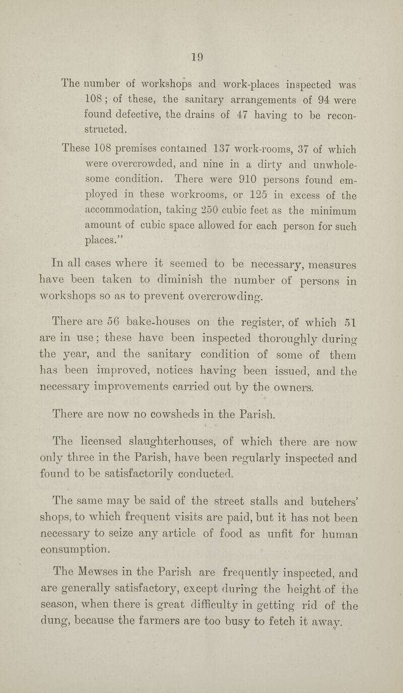 19 The number of workshops and work-places inspected was 108; of these, the sanitary arrangements of 94 were found defective, the drains of 47 having to be recon structed. These 108 premises contained 137 work-rooms, 37 of which were overcrowded, and nine in a dirty and unwhole some condition. There were 910 persons found em ployed in these workrooms, or 125 in excess of the accommodation, taking 250 cubic feet as the minimum amount of cubic space allowed for each person for such places. In all cases where it seemed to be necessary, measures have been taken to diminish the number of persons in workshops so as to prevent overcrowding. There are 56 bake-houses on the register, of which 51 are in use; these have been inspected thoroughly during the year, and the sanitary condition of some of them has been improved, notices having been issued, and the necessary improvements carried out by the owners. There are now no cowsheds in the Parish. The licensed slaughterhouses, of which there are now only three in the Parish, have been regularly inspected and found to be satisfactorily conducted. The same may be said of the street stalls and butchers' shops, to which frequent visits are paid, but it has not been necessary to seize any article of food as unfit for human consumption. The Mewses in the Parish are frequently inspected, and are generally satisfactory, except during the height of the season, when there is great difficulty in getting rid of the dung, because the farmers are too busy to fetch it away.