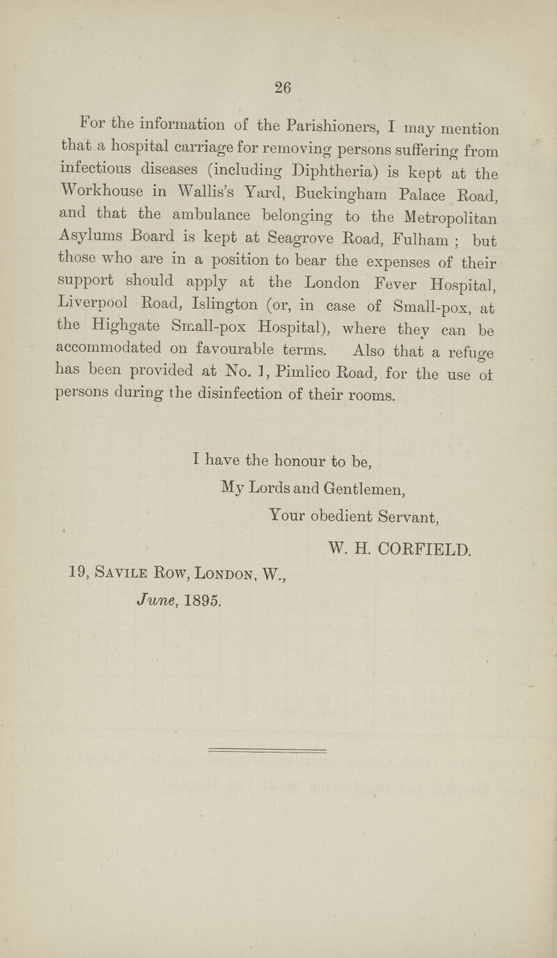 For the information of the Parishioners, I may mention that a hospital carriage for removing persons suffering from infectious diseases (including Diphtheria) is kept at the Workhouse in Wallis's Yard, Buckingham Palace Road, and that the ambulance belonging to the Metropolitan Asylums Board is kept at Seagrove Road, Fulham; but those who are in a position to bear the expenses of their support should apply at the London Fever Hospital, Liverpool Road, Islington (or, in case of Small-pox, at the Highgate Small-pox Hospital), where they can be accommodated on favourable terms. Also that a refuge has been provided at No. 1, Pimlico Road, for the use of persons during the disinfection of their rooms. I have the honour to be, My Lords and Gentlemen, Your obedient Servant, W. H. CORFIELD. 19, Savile Row, London, W., June, 1895.