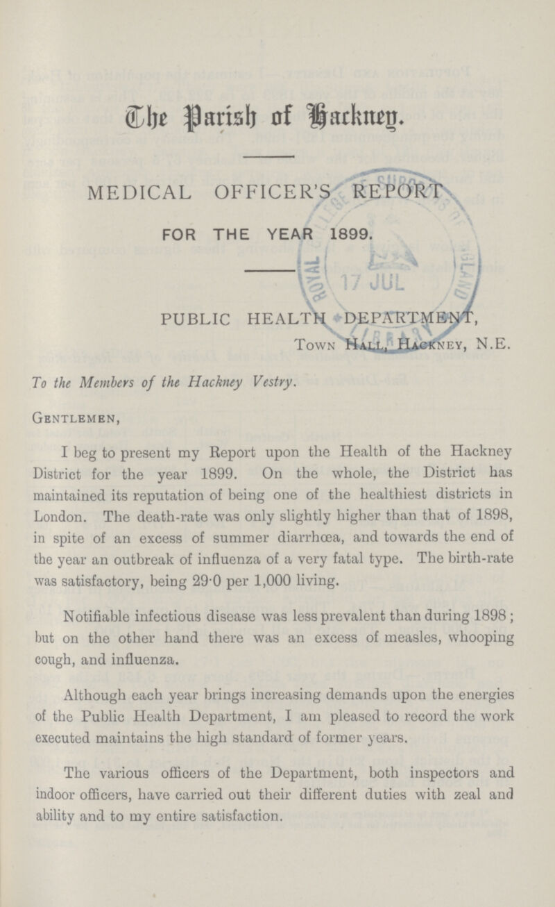 The Parish of Hackney. MEDICAL OFFICER'S REPORTS FOR THE YEAR 1899. PUBLIC HEALTH DEPARTMENT, TOWN HALL, HACKNEY, N.E. To the Members of the Hackney Vestry. Gentlemen, I beg to present my Report upon the Health of the Hackney District for the year 1899. On the whole, the District has maintained its reputation of being one of the healthiest districts in London. The death-rate was only slightly higher than that of 1898, in spite of an excess of summer diarrhoea, and towards the end of the year an outbreak of influenza of a very fatal type. The birth-rate was satisfactory, being 29 0 per 1,000 living. Notifiable infectious disease was less prevalent than during 1898 ; but on the other hand there was an excess of measles, whooping cough, and influenza. Although each year brings increasing demands upon the energies of the Public Health Department, I am pleased to record the work executed maintains the high standard of former years. The various officers of the Department, both inspectors and indoor officers, have carried out their different duties with zeal and ability and to my entire satisfaction.