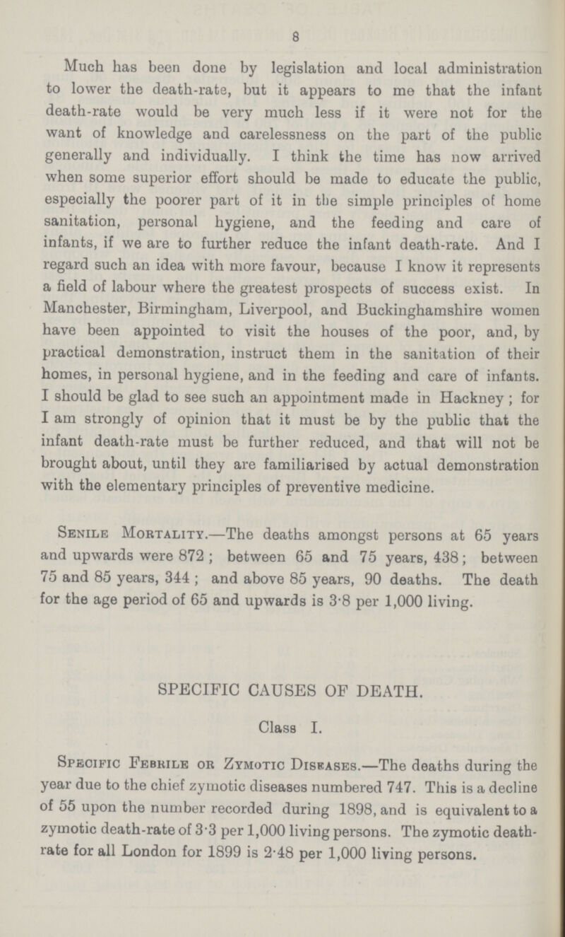8 Much has been done by legislation and local administration to lower the death-rate, but it appears to me that the infant death-rate would be very much less if it were not for the want of knowledge and carelessness on the part of the public generally and individually. I think the time has now arrived when some superior effort should be made to educate the public, especially the poorer part of it in tbe simple principles of home sanitation, personal hygiene, and the feeding and care of infants, if we are to further reduce the infant death-rate. And I regard such an idea with more favour, because I know it represents a field of labour where the greatest prospects of success exist. In Manchester, Birmingham, Liverpool, and Buckinghamshire women have been appointed to visit the houses of the poor, and, by practical demonstration, instruct them in the sanitation of their homes, in personal hygiene, and in the feeding and care of infants. I should be glad to see such an appointment made in Hackney ; for I am strongly of opinion that it must be by the public that the infant death-rate must be further reduced, and that will not be brought about, until they are familiarised by actual demonstration with the elementary principles of preventive medicine. Senile Mortality.—The deaths amongst persons at 65 years and upwards were 872; between 65 and 75 years, 438; between 75 and 85 years, 344; and above 85 years, 90 deaths. The death for the age period of 65 and upwards is 3.8 per 1,000 living. SPECIFIC CAUSES OF DEATH. Class I. Specific Febrile or Zymotic Diseases.—The deaths during the year due to the chief zymotic diseases numbered 747. This is a decline of 55 upon the number recorded during 1898, and is equivalent to a zymotic death-rate of 3.3 per 1,000 living persons. The zymotic death rate for all London for 1899 is 2.48 per 1,000 living persons.