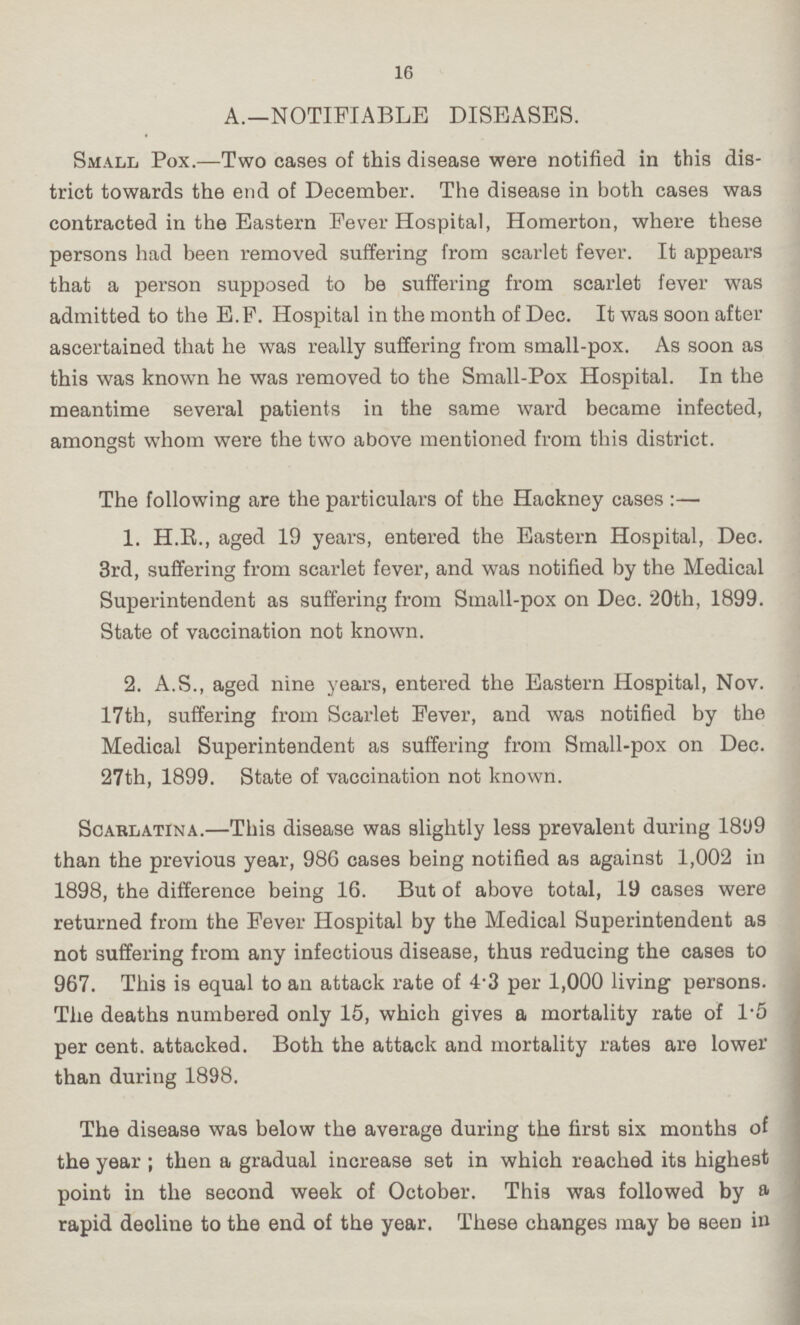 16 A.—NOTIFIABLE DISEASES. Small Pox.—Two cases of this disease were notified in this dis trict towards the end of December. The disease in both cases was contracted in the Eastern Fever Hospital, Homerton, where these persons had been removed suffering from scarlet fever. It appears that a person supposed to be suffering from scarlet fever was admitted to the E.F. Hospital in the month of Dec. It was soon after ascertained that he was really suffering from small-pox. As soon as this was known he was removed to the Small-Pox Hospital. In the meantime several patients in the same ward became infected, amongst whom were the two above mentioned from this district. The following are the particulars of the Hackney cases:— 1. H.R., aged 19 years, entered the Eastern Hospital, Dec. 3rd, suffering from scarlet fever, and was notified by the Medical Superintendent as suffering from Small-pox on Dec. 20th, 1899. State of vaccination not known. 2. A.S., aged nine years, entered the Eastern Hospital, Nov. 17th, suffering from Scarlet Fever, and was notified by the Medical Superintendent as suffering from Small-pox on Dec. 27th, 1899. State of vaccination not known. Scarlatina.—This disease was slightly less prevalent during 1899 than the previous year, 986 cases being notified as against 1,002 in 1898, the difference being 16. But of above total, 19 cases were returned from the Fever Hospital by the Medical Superintendent as not suffering from any infectious disease, thus reducing the cases to 967. This is equal to an attack rate of 4.3 per 1,000 living persons. The deaths numbered only 15, which gives a mortality rate of 1.5 per cent, attacked. Both the attack and mortality rates are lower than during 1898. The disease was below the average during the first six months of the year; then a gradual increase set in which reached its highest point in the second week of October. This was followed by a rapid decline to the end of the year. These changes may be seen in