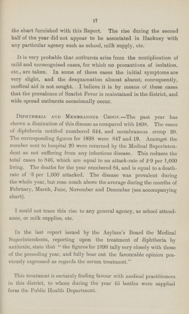 17 the chart furnished with this Report. The rise during the second half of the year did not appear to be associated in Hackney with any particular agency such as school, milk supply, etc. It is very probable that outbursts arise from the multiplication of mild and unrecognised cases, for which no precautions of isolation, etc., are taken. In some of these cases the initial symptoms are very slight, and the desquamation almost absent; consequently, medical aid is not sought. I believe it is by means of these cases that the prevalence of Scarlet Fever is maintained in the district, and wide spread outbursts occasionally occur. Diphtheria and Membranous Croup.—The past year has shown a diminution of this disease as compared with 1898. The cases of diphtheria notified numbered 644, and membranous croup 20. The corresponding figures for 1898 were 847 and 19. Amongst the number sent to hospital 20 were returned by the Medical Superinten dent as not suffering from any infectious disease. This reduces the total cases to 846, which are equal to an attack-rate of 2.9 per 1,000 living. The deaths for the year numbered 84, and is equal to a death rate of .3 per 1,000 attacked. The disease was prevalent during the whole year, but rose much above the average during the months of February, March, June, November and December (see accompanying chart). 1 could not trace this rise to any general agency, as school attend ance, or milk supplies, etc. In the last report issued by the Asylum's Board the Medical Superintendents, reporting upon the treatment of diphtheria by antitoxin, state that the figures for 1898 tally very closely with those of the preceding year, and fully bear out the favourable opinion pre viously expressed as regards the serum treatment. This treatment is certainly finding favour with medical practitioners in this district, to whom during the year 45 bottles were supplied form the Public Health Department.