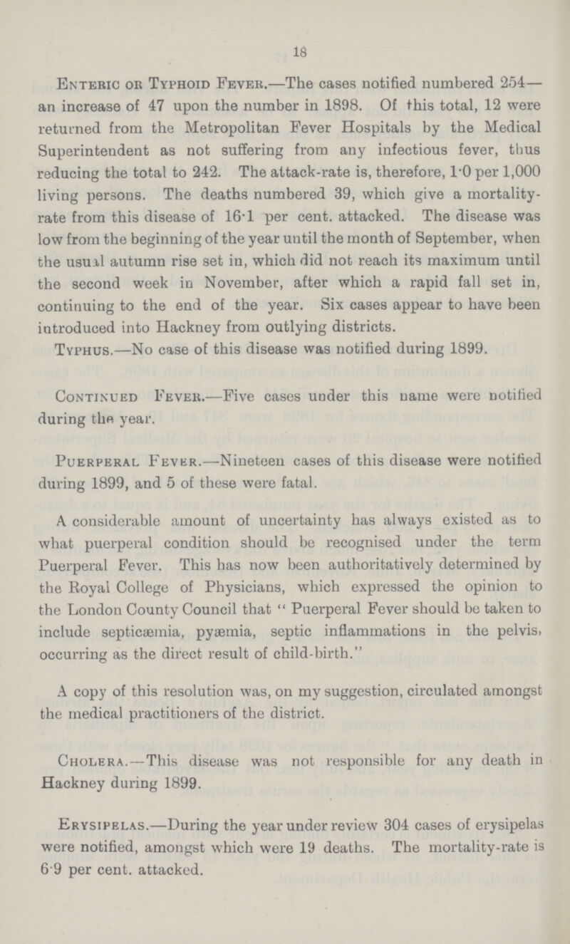 18 Enteric or Typhoid Fever.—The cases notified numbered 254— an increase of 47 upon the number in 1898. Of this total, 12 were returned from the Metropolitan Fever Hospitals by the Medical Superintendent as not suffering from any infectious fever, thus reducing the total to 242. The attack-rate is, therefore, 1.0 per 1,000 living persons. The deaths numbered 39, which give a mortality rate from this disease of 16.1 per cent, attacked. The disease was low from the beginning of the year until the month of September, when the usuil autumn rise set in, which did not reach its maximum until the second week in November, after which a rapid fall set in, continuing to the end of the year. Six cases appear to have been introduced into Hackney from outlying districts. Typhus.—No case of this disease was notified during 1899. Continued Fever.—Five cases under this name were notified during the year. Puerperal Fever.—Nineteen cases of this disease were notified during 1899, and 5 of these were fatal. A considerable amount of uncertainty has always existed as to what puerperal condition should be recognised under the term Puerperal Fever. This has now been authoritatively determined by the Royal College of Physicians, which expressed the opinion to the London County Council that Puerperal Fever should be taken to include septicaemia, pytemia, septic inflammations in the pelvis, occurring as the direct result of child-birth. A copy of this resolution was, on my suggestion, circulated amongst the medical practitioners of the district. Cholera.—This disease was not responsible for any death in Hackney during 1899. Erysipelas.—During the year under review 304 cases of erysipelas were notified, amongst which were 19 deaths. The mortality-rate is 6 9 per cent, attacked.