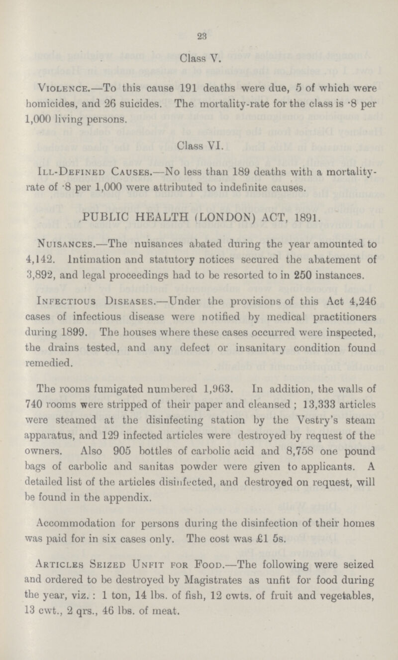 23 Class V. Violence.—To this cause 191 deaths were due, 5 of which were homicides, and 26 suicides. The mortality-rate for the class is .8 per 1,000 living persons. Class VI. Ill-Defined Causes.—No less than 189 deaths with a mortality rate of .8 per 1,000 were attributed to indefinite causes. PUBLIC HEALTH (LONDON) ACT, 1891. Nuisances.—The nuisances abated during the year amounted to 4,142. Intimation and statutory notices secured the abatement of 3,892, and legal proceedings had to be resorted to in 250 instances. Infectious Diseases.—Under the provisions of this Act 4,246 cases of infectious disease were notified by medical practitioners during 1899. The houses where these cases occurred were inspected, the drains tested, and any defect or insanitary condition found remedied. The rooms fumigated numbered 1,963. In addition, the walls of 740 rooms were stripped of their paper and cleansed; 13,333 articles were steamed at the disinfecting station by the Vestry's steam apparatus, and 129 infected articles were destroyed by request of the owners. Also 905 bottles of carbolic acid and 8,758 one pound bags of carbolic and sanitas powder were given to applicants. A detailed list of the articles disinfected, and destroyed on request, will be found in the appendix. Accommodation for persons during the disinfection of their homes was paid for in six cases only. The cost was £1 5s. Articles Seized Unfit for Food.—The following were seized and ordered to be destroyed by Magistrates as unfit for food during the year, viz.: 1 ton, 14 lbs. of fish, 12 cwts. of fruit and vegetables, 13 cwt., 2 qrs., 46 lbs. of meat.