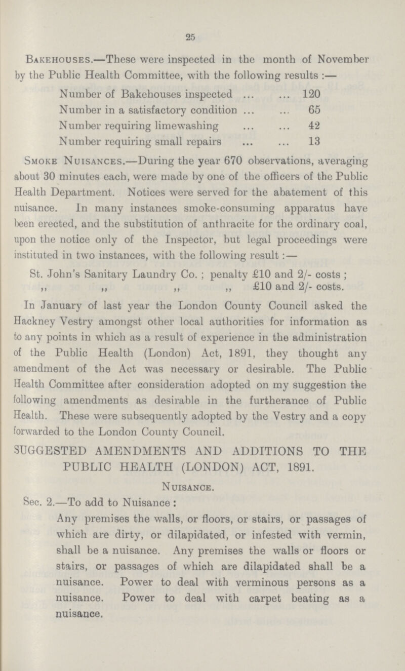 25 Bakehouses.—These were inspected in the month of November by the Public Health Committee, with the following results:— Number of Bakehouses inspected 120 Number in a satisfactory condition 65 Number requiring limewashing 42 Number requiring small repairs 13 Smoke Nuisances.—During the year 670 observations, averaging about 30 minutes each, were made by one of the officers of the Public Health Department. Notices were served for the abatement of this nuisance. In many instances smoke-consuming apparatus have been erected, and the substitution of anthracite for the ordinary coal, upon the notice only of the Inspector, but legal proceedings were instituted in two instances, with the following result:— St. John's Sanitary Laundry Co.; penalty £10 and 2/- costs; ,, „ „ „ £10 and 2/- costs. In January of last year the London County Council asked the Hackney Vestry amongst other local authorities for information as to any points in which as a result of experience in the administration of the Public Health (London) Act, 1891, they thought any amendment of the Act was necessary or desirable. The Public Health Committee after consideration adopted on my suggestion the following amendments as desirable in the furtherance of Public Health. These were subsequently adopted by the Vestry and a copy forwarded to the London County Council. SUGGESTED AMENDMENTS AND ADDITIONS TO THE PUBLIC HEALTH (LONDON) ACT, 1891. Nuisance. Sec. 2.—To add to Nuisance: Any premises the walls, or floors, or stairs, or passages of which are dirty, or dilapidated, or infested with vermin, shall be a nuisance. Any premises the walls or floors or stairs, or passages of which are dilapidated shall be a nuisance. Power to deal with verminous persons as a nuisance. Power to deal with carpet beating as a nuisance.