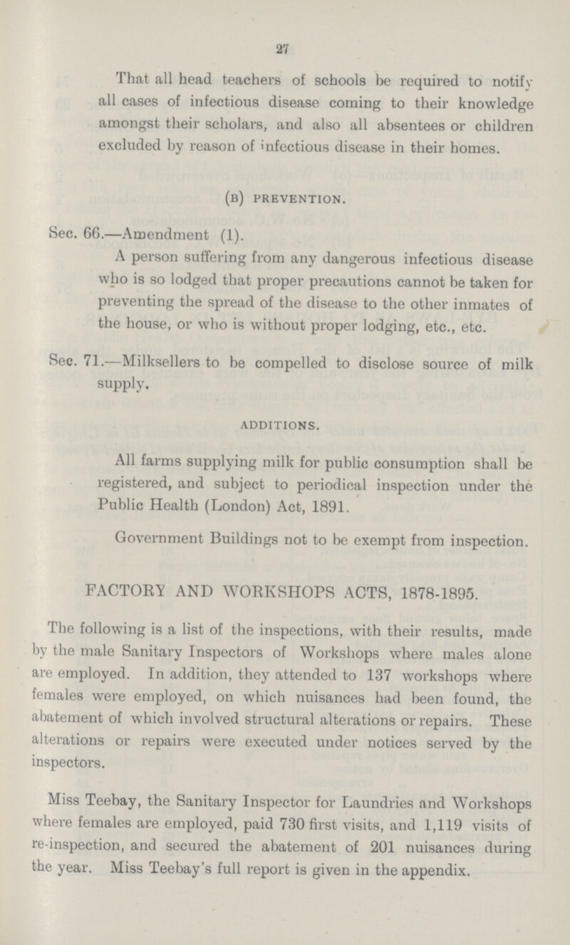 27 That all head teachers of schools be required to notify all cases of infectious disease coming to their knowledge amongst their scholars, and also all absentees or children excluded by reason of infectious disease in their homes. (b) prevention. Sec. 66.—Amendment (1). A person suffering from any dangerous infectious disease who is so lodged that proper precautions cannot be taken for preventing the spread of the disease to the other inmates of the house, or who is without proper lodging, etc., etc. Sec. 71.—Milksellers to be compelled to disclose source of milk supply. additions. All farms supplying milk for public consumption shall be registered, and subject to periodical inspection under the Public Health (London) Act, 1891. Government Buildings not to be exempt from inspection. FACTORY AND WORKSHOPS ACTS, 1878-1895. The following is a list of the inspections, with their results, made by the male Sanitary Inspectors of Workshops where males alone are employed. In addition, they attended to 137 workshops where females were employed, on which nuisances had been found, the abatement of which involved structural alterations or repairs. These alterations or repairs were executed under notices served by the inspectors. Miss Teebay, the Sanitary Inspector for Laundries and Workshops where females are employed, paid 730 first visits, and 1,119 visits of re-inspection, and secured the abatement of 201 nuisances during the year. Miss Teebay's full report is given in the appendix.