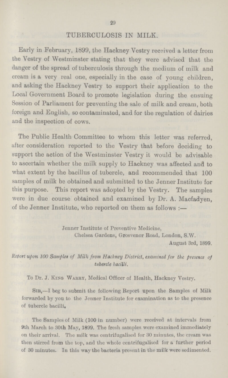 29 TUBERCULOSIS IN MILK. Early in February, 1899, the Hackney Vestry received a letter from the Vestry of Westminster stating that they were advised that the danger of the spread of tuberculosis through the medium of milk and cream is a very real one, especially in the case of young children, and asking the Hackney Vestry to support their application to the Local Government Board to promote legislation during the ensuing Session of Parliament for preventing the sale of milk and cream, both foreign and English, so contaminated, and for the regulation of dairies and the inspection of cows. The Public Health Committee to whom this letter was referred, after consideration reported to the Vestry that before deciding to support the action of the Westminster Vestry it would be advisable to ascertain whether the milk supply to Hackney was affected and to what extent by the bacillus of tubercle, and recommended that 100 samples of milk be obtained and submitted to the Jenner Institute for this purpose. This report was adopted by the Vestry. The samples were in due course obtained and examined by Dr. A. Macfadyen, of the Jenner Institute, who reported on them as follows:— Jenner Institute of Preventive Medicine, Chelsea Gardens, Grosvenor Road, London, S.W. August 3rd, 1899. Retort upon 100 Samplet of Milk from Hackney District, examined for the presence of tubercle bacilli. To Dr. J. Kino Warry, Medical Officer of Health, Hackney Vestry. Sir,—I beg to submit the following Report upon the Samples of Milk forwarded by you to the Jenner Institute for examination as to the presence of tubercle bacilli. The Samples of Milk (100 in number) were received at intervals from 9th March to 30th May, 1899. The fresh samples were examined immediately on their arrival. The milk was centrifugalised for 30 minutes, the cream was then stirred from the top, and the whole centrifugalised for a further period of 30 minutes. In this way the bacteria present in the milk were sedimented.