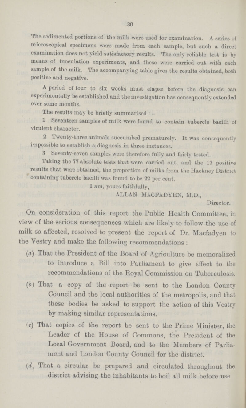 30 The sedimented portions of the milk were used for examination. A series of microscopical specimens were made from each sample, but such a direct examination does not yield satisfactory results. The only reliable test is by means of inoculation experiments, and these were carried out with each sample of the milk. The accompanying table gives the results obtained, both positive and negative. A period of four to six weeks must elapse before the diagnosis can experimentally be established and the investigation has consequently extended over some months. The results may be briefly summarised:- 1 Seventeen samples of milk were found to contain tubercle bacilli of virulent character. 2 Twenty-three animals succumbed prematurely. It was consequently impossible to establish a diagnosis in three instances. 3 Seventy-seven samples were therefore fully and fairly tested. Taking the 77 absolute tests that were carried out, and the 17 positive results that wore obtained, the proportion of milks from the Ifackney District containing tuborcle bacilli was found to be 22 per cent. I am, yours faithfully, ALLAN MACFADYEN, M.D., Director. On consideration of this report the Public Health Committee, in view of the serious consequences which are likely to follow the use of milk so affected, resolved to present the report of Dr. Macfadyen to the Vestry and make the following recommendations: (a) That the President of the Board of Agriculture be memoralized to introduce a Bill into Parliament to give effect to the recommendations of the Boyal Commission on Tuberculosis. (b) That a copy of the report be sent to the London County Council and the local authorities of the metropolis, and that these bodies be asked to support the action of this Vestry by making similar representations. (c) That copies of the report be sent to the Prime Minister, the Leader of the House of Commons, the President of the Local Government Board, and to the Members of Parlia ment and London County Council for the district. (d) That a circular be prepared and circulated throughout the district advising the inhabitants to boil all milk before use