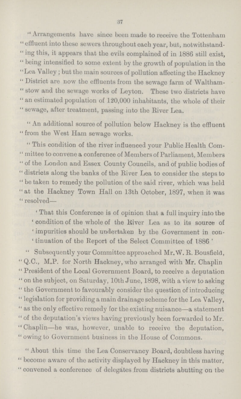 37 Arrangements have since been made to receive the Tottenham effluent into these sewers throughout each year, but, notwithstand ing this, it appears that the evils complained of in 1886 still exist, being intensified to some extent by the growth of population in the Lea Valley ; but the main sources of pollution affecting the Hackney District are now the effluents from the sewage farm of Waltham stow and the sewage works of Ley ton. These two districts have an estimated population of 120,000 inhabitants, the whole of their sewage, after treatment, passing into the River Lea. An additional source of pollution below Hackney is the effluent from the West Ham sewage works. This condition of the river influenced your Public Health Com mittee to convene a conference of Members of Parliament, Members of the London and Essex County Councils, and of public bodies of districts along the banks of the River Lea to consider the steps to be taken to remedy the pollution of the said river, which was held at the Hackney Town Hall on 13th October, 1897, when it was resolved— 'That this Conference is of opinion that a full inquiry into the 'condition of the whole of the River Lea as to its source of 'impurities should be undertaken by the Government in con 'tinuation of the Report of the Select Committee of 1886 ' Subsequently your Committee approached Mr. W. R. Bousfield, Q.C., M.P. for North Hackney, who arranged with Mr. Chaplin President of the Local Government Board, to receive a deputation on the subject, on Saturday, 10th June, 1898, with a view to asking the Government to favourably consider the question of introducing legislation for providing a main drainage scheme for the Lea Valley, as the only effective remedy for the existing nuisance—a statement of the deputation's views having previously been forwarded to Mr. Chaplin—he was, however, unable to receive the deputation, owingto Government business in the House of Commons. About this time the Lea Conservancy Board, doubtless having become aware of the activity displayed by Hackney in this matter, convened a conference of delegates from districts abutting on the