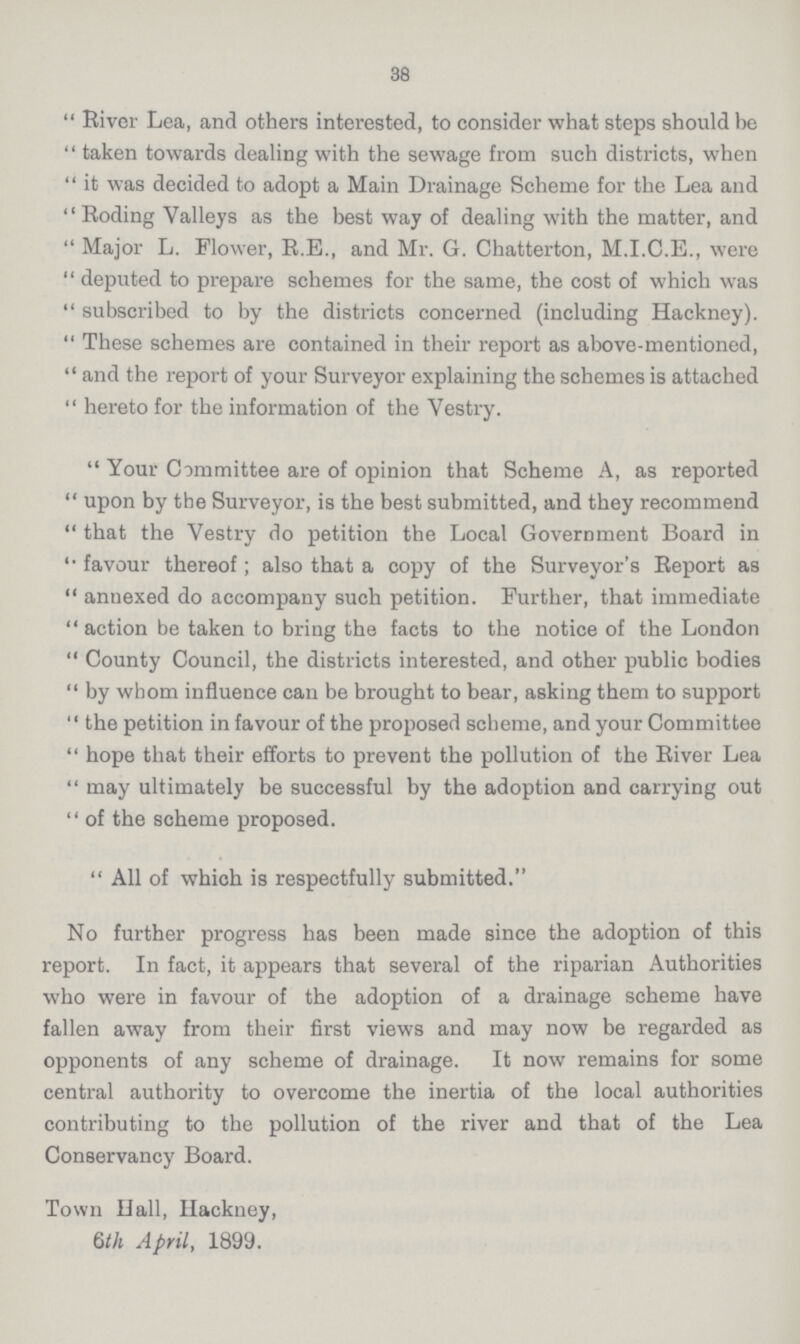 38 River Lea, and others interested, to consider what steps should be taken towards dealing with the sewage from such districts, when it was decided to adopt a Main Drainage Scheme for the Lea and Roding Valleys as the best way of dealing with the matter, and Major L. Flower, R.E., and Mr. G. Chatterton, M.I.C.E., were deputed to prepare schemes for the same, the cost of which was subscribed to by the districts concerned (including Hackney). These schemes are contained in their report as above-mentioned, and the report of your Surveyor explaining the schemes is attached hereto for the information of the Vestry. Your Committee are of opinion that Scheme A, as reported upon by the Surveyor, is the best submitted, and they recommend that the Vestry do petition the Local Government Board in favour thereof; also that a copy of the Surveyor's Report as annexed do accompany such petition. Further, that immediate action be taken to bring the facts to the notice of the London County Council, the districts interested, and other public bodies by whom influence can be brought to bear, asking them to support the petition in favour of the proposed scheme, and your Committee hope that their efforts to prevent the pollution of the River Lea may ultimately be successful by the adoption and carrying out of the scheme proposed. All of which is respectfully submitted. No further progress has been made since the adoption of this report. In fact, it appears that several of the riparian Authorities who were in favour of the adoption of a drainage scheme have fallen away from their first views and may now be regarded as opponents of any scheme of drainage. It now remains for some central authority to overcome the inertia of the local authorities contributing to the pollution of the river and that of the Lea Conservancy Board. Town Hall, Hackney, 6th April, 1899.