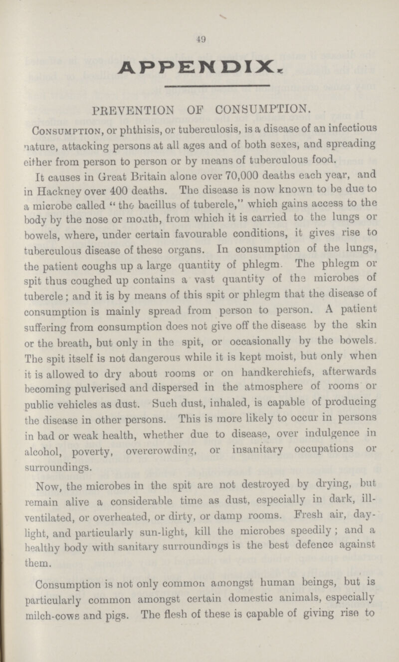 49 APPENDIX. PREVENTION OF CONSUMPTION. Consumption, or phthisis, or tuberculosis, is a disease of an infectious nature, attacking persons at all ages and of both sexes, and spreading either from person to person or by means of tuberculous food. It causes in Great Britain alone over 70,000 deaths each year, and in Hackney over 400 deaths. The disease is now known to be due to a microbe called the bacillus of tubercle, which gains access to the body by the nose or moath, from which it is carried to the lungs or bowels, where, under certain favourable conditions, it gives rise to tuberculous disease of these organs. In consumption of the lungs, the patient coughs up a large quantity of phlegm. The phlegm or spit thus coughed up contains a vast quantity of the microbes of tubercle; and it is by means of this spit or phlegm that the disease of consumption is mainly spread from person to person. A patient suffering from consumption does not give off the disease by the skin or the breath, but only in the spit, or occasionally by the bowels. The spit itself is not dangerous while it is kept moist, but only when it is allowed to dry about rooms or on handkerchiefs, afterwards becoming pulverised and dispersed in the atmosphere of rooms or public vehicles as dust. Such dust, inhaled, is capable of producing the disease in other persons. This is more likely to occur in persons in bad or weak health, whether due to disease, over indulgence in alcohol, poverty, overcrowding, or insanitary occupations or surroundings. Now, the microbes in the spit are not destroyed by drying, but remain alive a considerable time as dust, especially in dark, ill ventilated, or overheated, or dirty, or damp rooms. Fresh air, day light, and particularly sun-light, kill the microbes speedily; and a healthy body with sanitary surroundings is the best defence against them. Consumption is not only common amongst human beings, but is particularly common amongst certain domestic animals, especially milch-cows and pigs. The flesh of these is capable of giving rise to