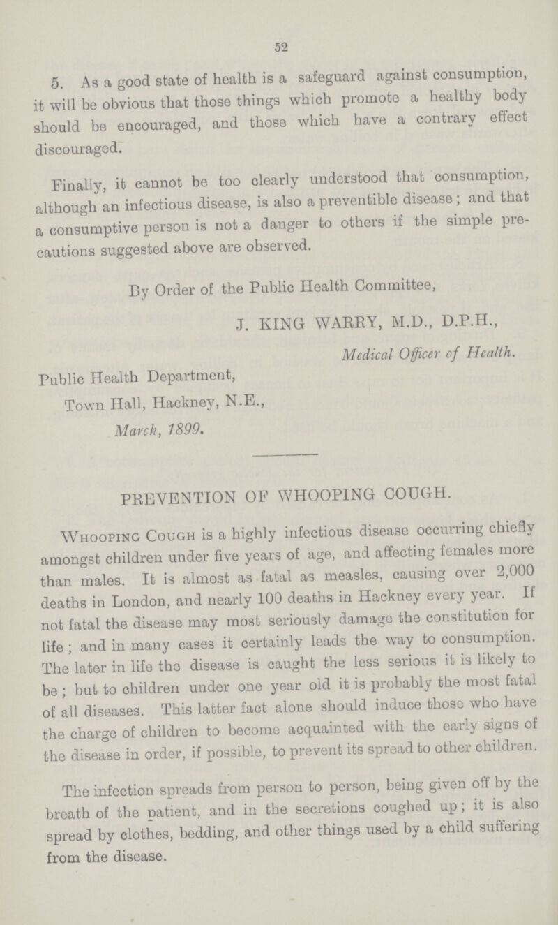 52 5. As a good state of health is a safeguard against consumption, it will be obvious that those things which promote a healthy body should be encouraged, and those which have a contrary effect discouraged. Finally, it cannot be too clearly understood that consumption, although an infectious disease, is also a preventible disease; and that a consumptive person is not a danger to others if the simple pre cautions suggested above are observed. By Order of the Public Health Committee, J. KING WAKEY, M.D., D.P.H., Medical Officer of Health. Public Health Department, Town Hall, Hackney, N.E., March, 1899. PREVENTION OF WHOOPING COUGH. Whooping Cough is a highly infectious disease occurring chiefly amongst children under five years of age, and affecting females more than males. It is almost as fatal as measles, causing over 2,000 deaths in London, and nearly 100 deaths in Hackney every year. If not fatal the disease may most seriously damage the constitution for life; and in many cases it certainly leads the way to consumption. The later in life the disease is caught the less serious it is likely to be; but to children under one year old it is probably the most fatal of all diseases. This latter fact alone should induce those who have the charge of children to become acquainted with the early signs of the disease in order, if possible, to prevent its spread to other children. The infection spreads from person to person, being given of by the breath of the patient, and in the secretions coughed up; it is also spread by clothes, bedding, and other things used by a child suffering from the disease.