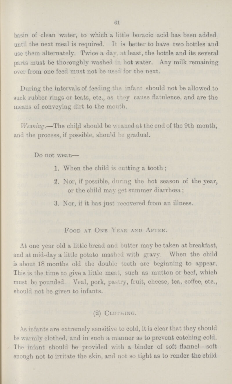 61 basin of clean water, to which a little boracic acid has been added, until the next meal is required. It is better to have two bottles and use them alternately. Twice a day, at least, the bottle and its several parts must be thoroughly washed in hot water. Any milk remaining over from one feed must not be used for the next. During the intervals of feeding the infant should not be allowed to suck rubber rings or teats, etc., as thsy cause flatulence, and are the means of conveying dirt to the mouth. Weaning.—The child should be weaned at the end of the 9th month, and the process, if possible, should be gradual. Do not wean— 1. When the child is cutting a tooth; 2. Nor, if possible, during the hot season of the year, or the child may get summer diarrhœa; 3. Nor, if it has just recovered from an illness. Food at One Year and After. At one year old a little bread and butter may be taken at breakfast, and at mid-day a little potato mash d with gravy. When the child is about 18 months old the double teeth are beginning to appear. This is the time to give a little meat, such as mutton or beef, which must be pounded. Veal, pork, pastry, fruit, cheese, tea, coffee, etc., should not be given to infants. (2) Clothing. As infants are extremely sensitive to cold, it is clear that they should be warmly clothed, and in such a manner as to prevent catching cold. The infant should be provided with a binder of soft flannel—soft enough not to irritate the skin, and not so tight as to render the child