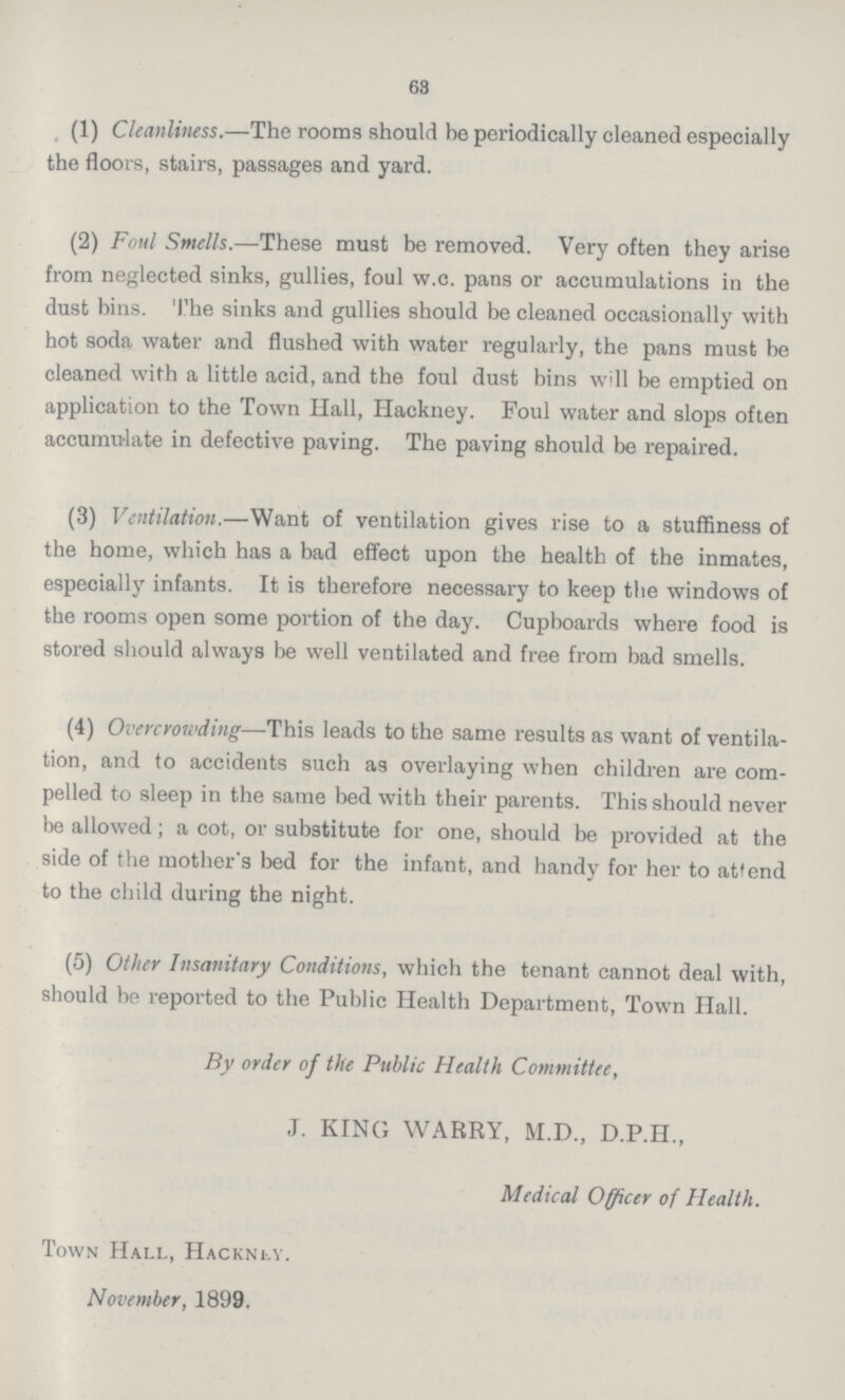 63 (1) Cleanliness.—The rooms should be periodically cleaned especially the floors, stairs, passages and yard. (2) Foul Smells.—These must be removed. Very often they arise from neglected sinks, gullies, foul w.c. pans or accumulations in the dust bins. The sinks and gullies should be cleaned occasionally with hot soda water and flushed with water regularly, the pans must be cleaned with a little acid, and the foul dust bins will be emptied on application to the Town Hall, Hackney. Foul water and slops often accumulate in defective paving. The paving should be repaired. (3) Ventilation.—Want of ventilation gives rise to a stuffiness of the home, which has a bad effect upon the health of the inmates, especially infants. It is therefore necessary to keep the windows of the rooms open some portion of the day. Cupboards where food is stored should always be well ventilated and free from bad smells. (4) Overcrowding—This leads to the same results as want of ventila tion, and to accidents such as overlaying when children are com pelled to sleep in the same bed with their parents. This should never be allowed; a cot, or substitute for one, should be provided at the side of the mother's bed for the infant, and handy for her to attend to the child during the night. (5) Other Insanitary Conditions, which the tenant cannot deal with, should be reported to the Public Health Department, Town Hall. By order of the Public Health Committee, J. KING WARRY, M.D., D.P.H., Medical Officer of Health. Town Hall, Hacknly. November, 1899,