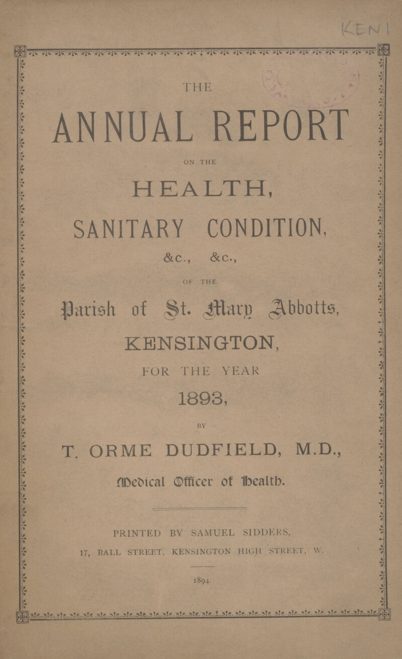 KEN 1 THE ANNUAL REPORT on the HEALTH, SANITARY CONDITION, &c., &c., of the Parish of St. Mary Abbotts, KENSINGTON, FOR THE YEAR 1893, BY T. ORME DUDFIELD, M.D., Medical Officer of Health. PRINTED BY SAMUEL SIDDERS, 17, BALL STREET, KENSINGTON HIGH STREET, W. 1894.