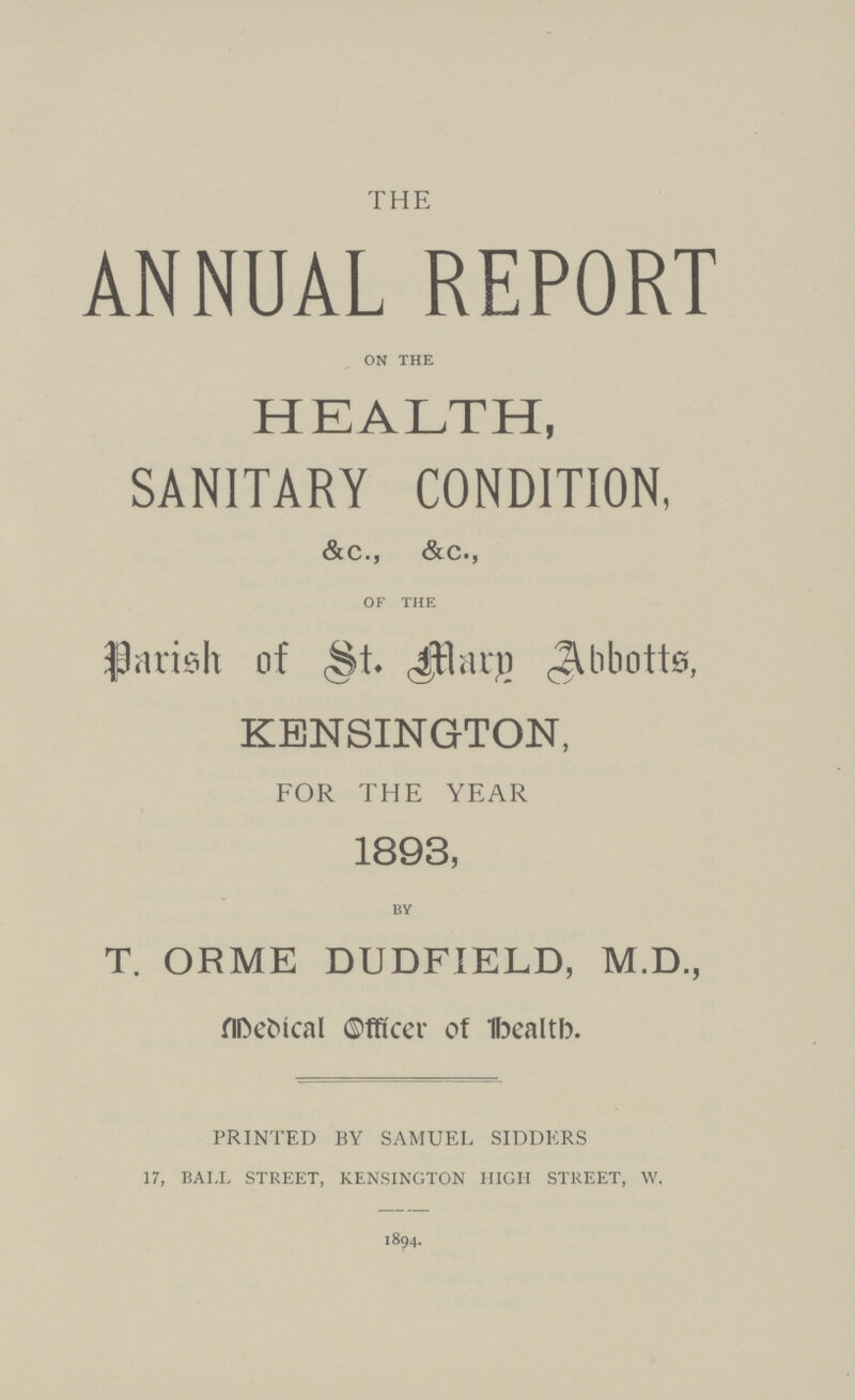 THE ANNUAL REPORT ON THE HEALTH, SANITARY CONDITION, &c., &c., of the Parish of St. Mary Abbotts, KENSINGTON, FOR THE YEAR 1893, by T. ORME DUDFIELD, M.D., Medical Officer of Health. PRINTED BY SAMUEL SIDDERS 17, BALL STREET, KENSINGTON HIGH STREET, W, 1894.