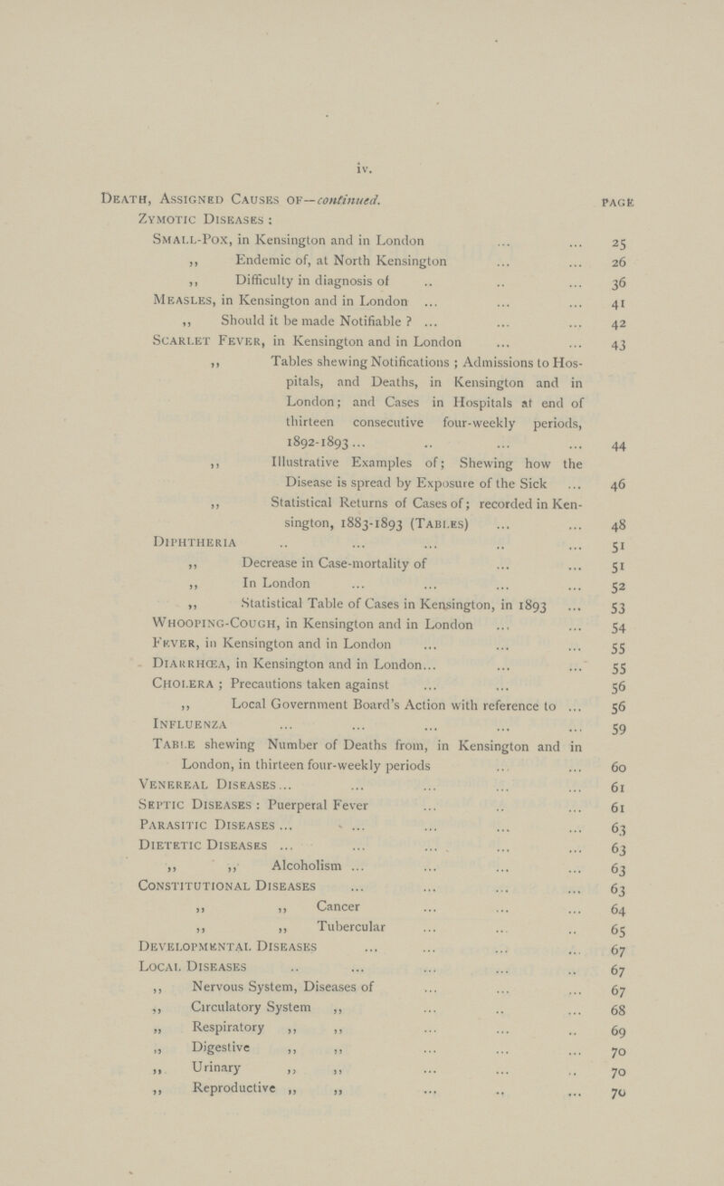 iv. Death, Assigned Causes of—continued. page Zymotic Diseases: Small-Pox, in Kensington and in London 25 ,, Endemic of, at North Kensington 26 ,, Difficulty in diagnosis of 36 Measles, in Kensington and in London 41 ,, Should it be made Notifiable ? 42 Scarlet Fever, in Kensington and in London 43 ,, Tables shewing Notifications ; Admissions to Hos pitals, and Deaths, in Kensington and in London; and Cases in Hospitals at end of thirteen consecutive four-weekly periods, 1892-1893 44 ,, Illustrative Examples of; Shewing how the Disease is spread by Exposure of the Sick 46 ,, Statistical Returns of Cases of; recorded in Ken sington, 1883-1893 (Tables) 48 Diphtheria 51 ,, Decrease in Case-mortality of 51 „ In London 52 ,, Statistical Table of Cases in Kensington, in 1893 S3 Whooi'INC.-Cough, in Kensington and in London 54 Fever, in Kensington and in London 55 Diarrhœa, in Kensington and in London 55 Cholera; Precautions taken against 56 ,, Local Government Board's Action with reference to 56 Influenza 59 Table shewing Number of Deaths from, in Kensington and in London, in thirteen four-weekly periods 60 Venereal Diseases 61 Septic Diseases: Puerperal Fever 61 Parasitic Diseases 63 Dietetic Diseases 63 ,, ,, Alcoholism 63 Constitutional Diseases 63 ,, ,, Cancer 64 ,, „ Tubercular 65 Developmental Diseases 67 Local Diseases 67 ,, Nervous System, Diseases of 67 ,, Circulatory System ,, 68 „ Respiratory ,, ,, 69 ,, Digestive ,, „ 70 „ Urinary „ „ 70 ,, Reproductive „ ,, 70