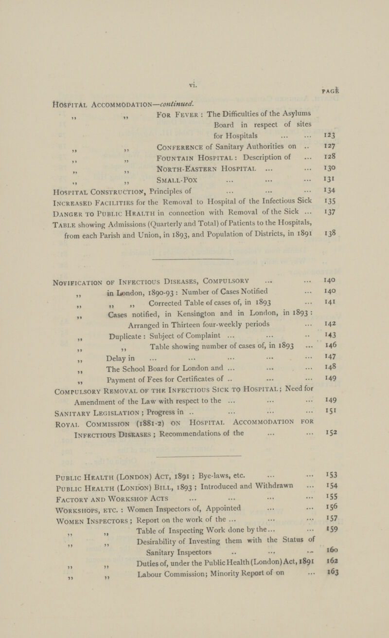 vi. page Hospital Accommodation—continued. ,, ,, For Fever: The Difficulties of the Asylums Board in respect of sites for Hospitals 123 ,, „ Conference of Sanitary Authorities on 127 ,, „ Fountain Hospital: Description of 128 „ „ North-Eastern Hospital 130 ,, ,, Small-Pox 131 Hospital Construction, Principles of 134 Increased Facilities for the Removal to Hospital of the Infectious Sick 135 Danger to Public Health in connection with Removal of the Sick 137 Table showing Admissions (Quarterly and Total) of Patients to the Hospitals, from each Parish and Union, in 1893, and Population of Districts, in 1891 138 Notification' of Infectious Diseases, Compulsory 140 ,, in London, 1890-93: Number of Cases Notified 140 „ „ ,, Corrected Table of cases of, in 1893 141 ,, Cases notified, in Kensington and in London, in 1893: Arranged in Thirteen four-weekly periods 142 ,, Duplicate: Subject of Complaint 143 ,, ,, Table showing number of cases of, in 1893 146 ,, Delay in 147 ,, The School Board for London and 148 „ Payment of Fees lor Certificates of 149 Compulsory Removal of the Infectious Sick to Hospital ; Need for Amendment of the Law with respect to the 149 Sanitary Legislation ; Progress in 151 Royal Commission (1881-2) on Hospital Accommodation for Infectious Diseases ; Recommendations of the 152 Public Health (London) Act, 1891 ; Bye-laws, etc. 153 Public Health (London) Bill, 1893 ; Introduced and Withdrawn 154 Factory and Workshop Acts 155 Workshops, etc. : Women Inspectors of, Appointed 156 Women Inspectors ; Report on the work of the 157 ,, ,, Table of Inspecting Work done by the 159 ,, ,, Desirability of Investing them with the Status of Sanitary Inspectors 160 ,, ,, Duties of, under the Public Health (London) Act, 1891 162 ,, ,, Labour Commission; Minority Report of on 163