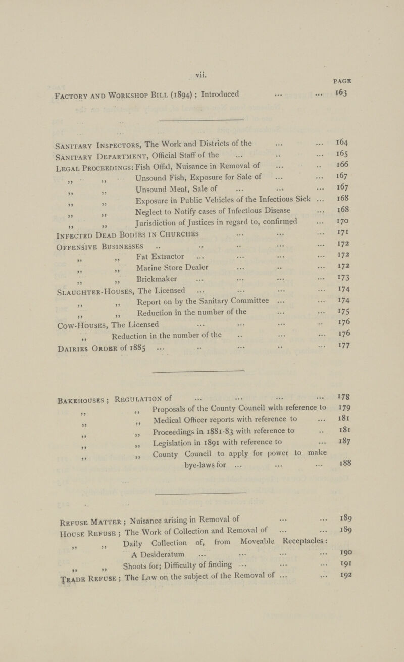vii. page Factory and Workshop Bill (1894); Introduced 163 Sanitary Inspectors, The Work and Districts of the 164 Sanitary Department, Official Staff of the 165 Legal Proceedings: Fish Offal, Nuisance in Removal of 166 ,, ,, Unsound Fish, Exposure for Sale of 167 ,, „ Unsound Meat, Sale of 167 ,, ,, Exposure in Public Vehicles of the Infectious Sick 168 „ „ Neglect to Notify cases of Infectious Disease 168 ,, ,, Jurisdiction of Justices in regard to, confirmed 170 Infected Dead Bodies in Churches 171 Offensive Businesses 172 ,, ,, Fat Extractor 172 ,, ,, Marine Store Dealer 172 ,, ,, Brickmaker 173 Slaughter-Houses, The Licensed 174 ,, ,, Report on by the Sanitary Committee 174 „ ,, Reduction in the number of the 175 Cow-Houses, The Licensed 176 ,, Reduction in the number of the 176 Dairies Order of 1885 177 Bakehouses; Regulation of 179 ,, ,, Proposals of the County Council with reference to 179 „ ,, Medical Officer reports with reference to 181 ,, ,, Proceedings in 188183 with reference to 181 „ ,, Legislation in 1891 with reference to 87 ,, ,, County Council to apply for power to make bye-laws for 188 Refuse Matter ; Nuisance arising in Removal of 189 House Refuse ; The Work of Collection and Removal of 189 „ ,, Daily Collection of, from Moveable Receptacles: A Desideratum 190 ,, ,, Shoots for; Difficulty of finding 191 Trade Refuse ; The Law on the subject of the Removal of 192