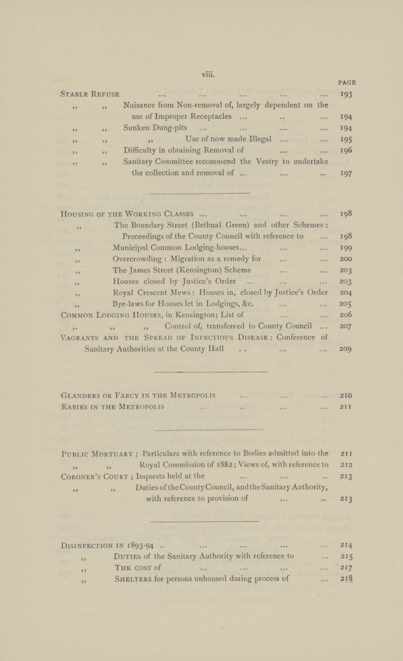 viii. page Stable Refuse 193 ,, ,, Nuisance from Non-removal of, largely dependent on the use of Improper Receptacles 194 ,, ,, Sunken Dung-pits 194 ,, ,, ,, Use of now made Illegal 195 ,, ,, Difficulty in obtaining Removal of 196 ,, ,, Sanitary Committee recommend the Vestry to undertake the collection and removal of 197 Housing of the Working Classes 198 ,, The Boundary Street (Bethnal Green) and other Schemes : Proceedings of the County Council with reference to 198 ,, Municipal Common Lodging-houses 199 ,, Overcrowding: Migration as a remedy for 200 ,, The James Street (Kensington) Scheme 203 ,, Houses closed by Justice's Order 203 ,, Royal Crescent Mews : Houses in, closed by Justice's Order 204 ,, Bye-laws for Houses let in Lodgings, &c. 205 Common Lodging Houses, in Kensington; List of 206 ,, ,, ,, Control of, transferred to County Council 207 Vagrants and the Spread of Infectious Disease : Conference of Sanitary Authorities at the County Hall 209 Glanders or Farcy in the Metropolis 210 Rabies in the Metropolis 211 Public Mortuary ; Particulars with reference to Bodies admitted into the 211 „ „ Royal Commission of 1882; Views of, with reference to 212 Coroner's Court ; Inquests held at the 213 „ ,, Duties of theCounty Council, and the Sanitary Authority, with reference to provision of 213 Disinfection in 1893-94 214 ,, Duties of the Sanitary Authority with reference to 215 ,, The cost of 217 ,, Shelters for persons unhoused during process of 218