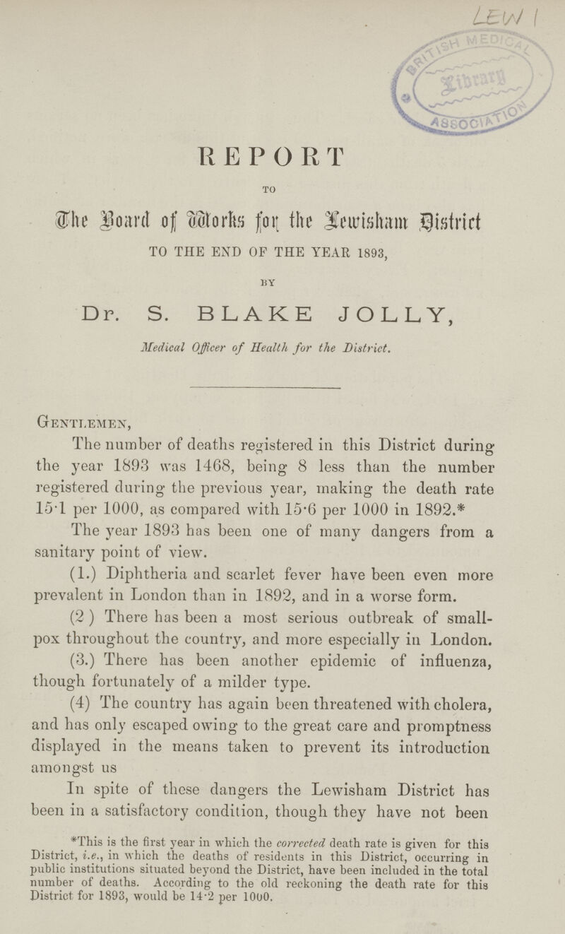 R E P O R T TO The Board of Works for the Lewisham District TO THE END OF THE YEAR 1893, BY Dr. S. BLAKE JOLLY, Medical Officer of Health for the District. Gentlemen, The number of deaths registered in this District during the year 1893 was 1468, being 8 less than the number registered during the previous year, making the death rate 15.1 per 1000, as compared with 15.6 per 1000 in 1892.* The year 1893 has been one of many dangers from a sanitary point of view. (1.) Diphtheria and scarlet fever have been even more prevalent in London than in 1892, and in a worse form. (2 ) There has been a most serious outbreak of small pox throughout the country, and more especially in London. (3.) There has been another epidemic of influenza, though fortunately of a milder type. (4) The country has again been threatened with cholera, and has only escaped owing to the great care and promptness displayed in the means taken to prevent its introduction amongst us In spite of these dangers the Lewisham District has been in a satisfactory condition, though they have not been *This is the first year in which the corrected death rate is given for this District, i.e., in which the deaths of residents in this District, occurring in public institutions situated beyond the District, have been included in the total number of deaths. According to the old reckoning the death rate for this District for 1893, would be 14.2 per 1000.