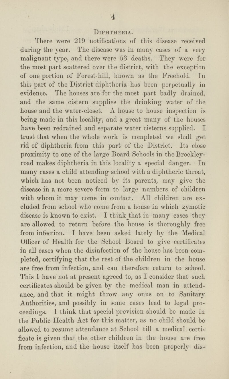 4 Diphtheria. There were 219 notifications of this disease received during the year. The disease was in many cases of a very malignant type, and there were 53 deaths. They were for the most part scattered over the district, with the exception of one portion of Forest hill, known as the Freehold. In this part of the District diphtheria has been perpetually in evidence. The houses are for the most part badly drained, and the same cistern supplies the drinking water of the house and the water-closet. A house to house inspection is being made in this locality, and a great many of the houses have been redrained and separate water cisterns supplied. I trust that when the whole work is completed we shall get rid of diphtheria from this part of the District. Its close proximity to one of the large Board Schools in the Brockley road makes diphtheria in this locality a special danger. In many cases a child attending school with a diphtheric throat, which has not been noticed by its parents, may give the disease in a more severe form to large numbers of children with whom it may come in contact. All children are ex cluded from school who come from a house in which zymotic disease is known to exist. I think that in many cases they are allowed to return before the house is thoroughly free from infection. I have been asked lately by the Medical Officer of Health for the School Board to give certificates in all cases when the disinfection of the house has been com pleted, certifying that the rest of the children in the house are free from infection, and can therefore return to school. This I have not at present agreed to, as I consider that such certificates should be given by the medical man in attend ance, and that it might throw any onus on to Sanitary Authorities, and possibly in some cases lead to legal pro ceedings. I think that special provision should be made in the Public Health Act for this matter, as no child should be allowed to resume attendance at School till a medical certi ficate is given that the other children in the house are free from infection, and the house itself has been properly dis-