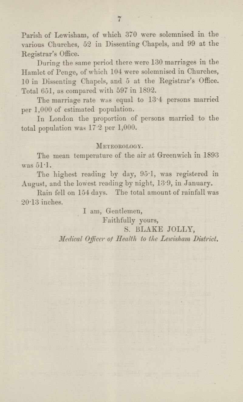 7 Parish of Lewisham, of which 370 were solemnised in the various Churches, 52 in Dissenting Chapels, and 99 at the Registrar's Office. During the same period there were 130 marriages in the Hamlet of Penge, of which 104 were solemnised in Churches, 10 in Dissenting Chapels, and 5 at the Registrar's Office. Total 651, as compared with 597 in 1892. The marriage rate was equal to 13.4 persons married per 1,000 of estimated population. In London the proportion of persons married to the total population was 17 2 per 1,000. Meteorology. The mean temperature of the air at Greenwich in 1893 was 51.1. The highest reading by day, 95.1, was registered in August, and the lowest reading by night, 13.9, in January. Rain fell on 154 days. The total amount of rainfall was 20.13 inches. I am, Gentlemen, Faithfully yours, S. BLAKE JOLLY, Medical Officer of Health to the Lewisham District.
