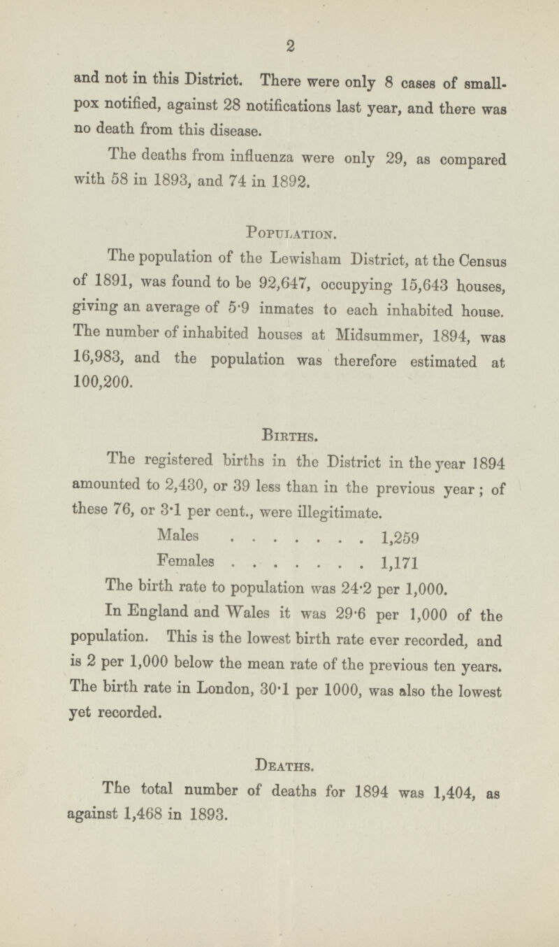2 and not in this District. There were only 8 cases of small pox notified, against 28 notifications last year, and there was no death from this disease. The deaths from influenza were only 29, as compared with 58 in 1893, and 74 in 1892. POPULATION The population of the Lewisham District, at the Census of 1891, was found to be 92,647, occupying 15,643 houses, giving an average of 5.9 inmates to each inhabited house. The number of inhabited houses at Midsummer, 1894, was 16,983, and the population was therefore estimated at 100,200. Births. The registered births in the District in the year 1894 amounted to 2,430, or 39 less than in the previous year ; of these 76, or 3.1 per cent., were illegitimate. Males 1,259 Females 1,171 The birth rate to population was 24.2 per 1,000. In England and Wales it was 29.6 per 1,000 of the population. This is the lowest birth rate ever recorded, and is 2 per 1,000 below the mean rate of the previous ten years. The birth rate in London, 30.1 per 1000, was also the lowest yet recorded. Deaths. The total number of deaths for 1894 was 1,404, as against 1,468 in 1893.