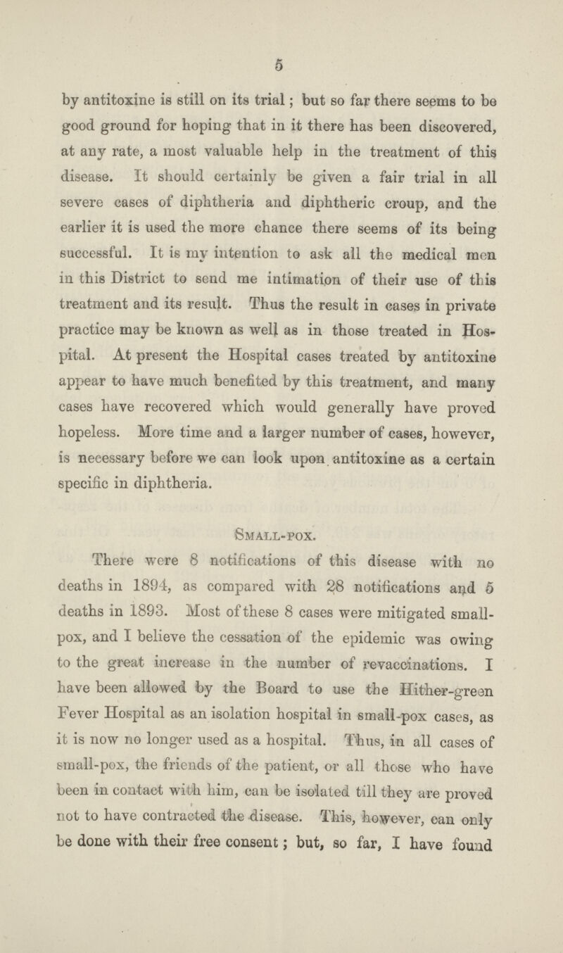 5 by antitoxine is still on its trial; but so far there seems to be good ground for hoping that in it there has been discovered, at any rate, a most valuable help in the treatment of this disease. It should certainly be given a fair trial in all severe cases of diphtheria and diphtheric croup, and the earlier it is used the more chance there seems of its being successful. It is my intention to ask all the medical men in this District to send me intimation of their use of this treatment and its result. Thus the result in cases in private practice may be known as well as in those treated in Hos pital. At present the Hospital cases treated by antitoxine appear to have much benefited by this treatment, and many cases have recovered which would generally have proved hopeless. More time and a larger number of cases, however, is necessary before we can look upon antitoxine as a certain specific in diphtheria. Small-pox. There were 8 notifications of this disease with no deaths in 1894, as compared with 28 notifications and 5 deaths in 1893. Most of these 8 cases were mitigated small pox, and I believe the cessation of the epidemic was owing to the great increase in the number of revaccinations. I have been allowed by the Board to use the Hither-green Fever Hospital as an isolation hospital in small-pox cases, as it is now no longer used as a hospital. Thus, in all cases of small-pox, the friends of the patient, or all those who have been in contact with him, can be isolated till they are proved not to have contracted the disease. This, however, can only be done with their free consent; but, so far, I have found