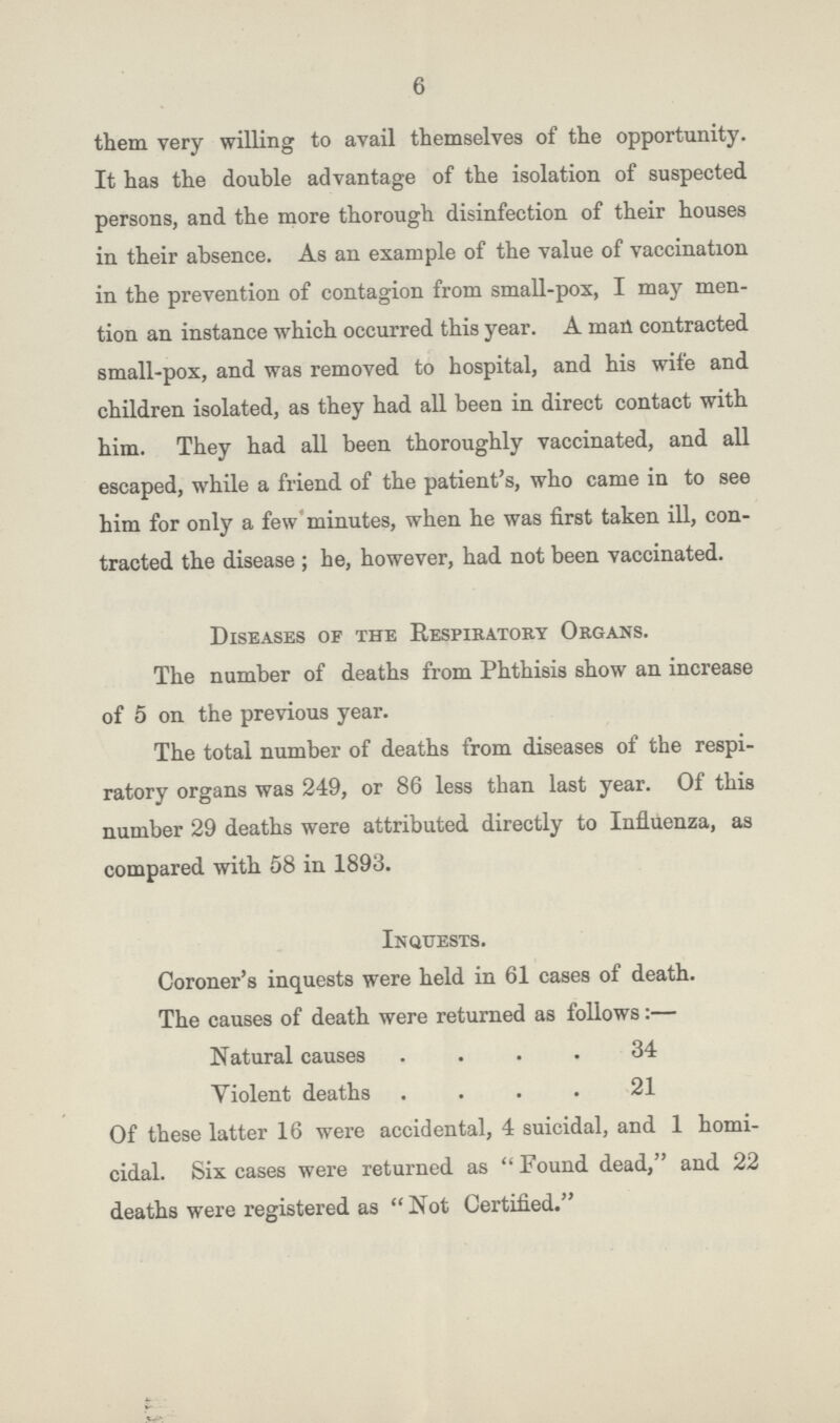 6 them very willing to avail themselves of the opportunity. It has the double advantage of the isolation of suspected persons, and the more thorough disinfection of their houses in their absence. As an example of the value of vaccination in the prevention of contagion from small-pox, I may men tion an instance which occurred this year. A man contracted small-pox, and was removed to hospital, and his wife and children isolated, as they had all been in direct contact with him. They had all been thoroughly vaccinated, and all escaped, while a friend of the patient's, who came in to see him for only a few minutes, when he was first taken ill, con tracted the disease ; he, however, had not been vaccinated. Diseases of the Respiratory Organs. The number of deaths from Phthisis show an increase of 5 on the previous year. The total number of deaths from diseases of the respi ratory organs was 249, or 86 less than last year. Of this number 29 deaths were attributed directly to Influenza, as compared with 58 in 1893. Inquests. Coroner's inquests were held in 61 cases of death. The causes of death were returned as follows:— Natural causes 34 Violent death 21 Of these latter 16 were accidental, 4 suicidal, and 1 homi cidal. Six cases were returned as  Found dead, and 22 deaths were registered as Not Certified.