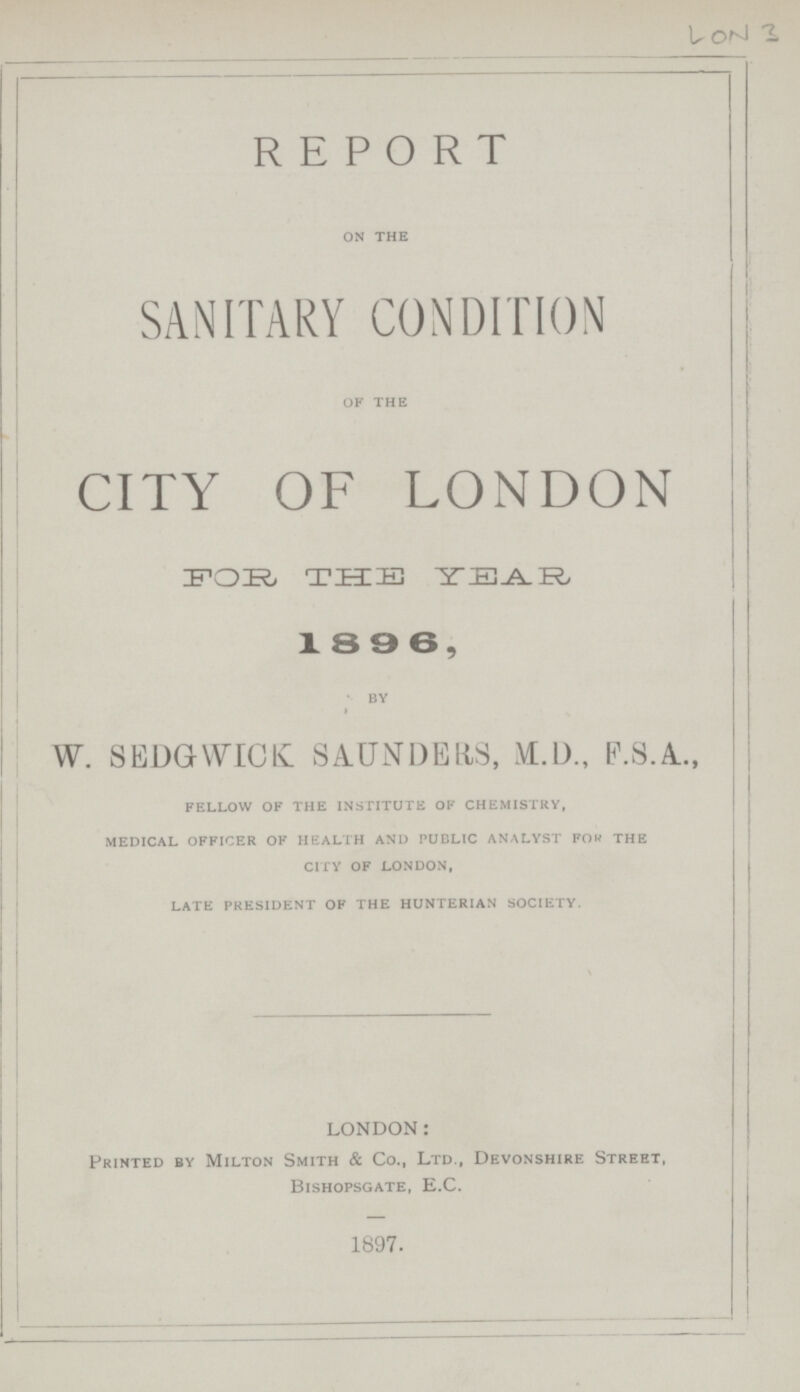 LON 3 REPORT on the SANITARY CONDITION of the CITY OF LONDON FOR THE 18 9 6, by W. SEDGWICK SAUNDERS, M.D., F.S.A.., fellow of the institute of chemistry, medical officer of health and public analyst fow the city of london, late president of the hunterian society. LONDON: Printed by Milton Smith & Co., Ltd., Devonshire Street, Bishopsgate, E.C. 1897.