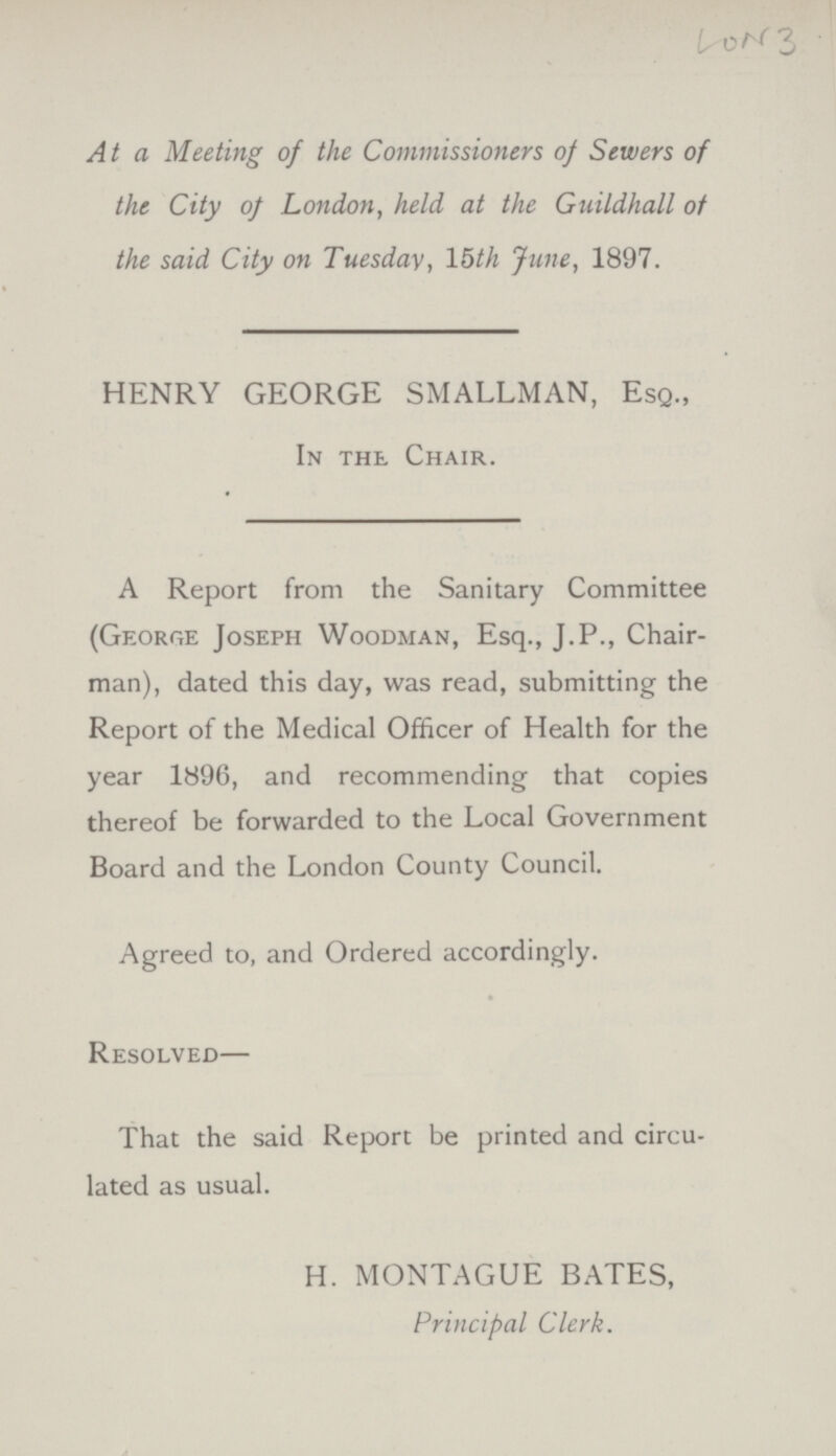 3 At a Meeting of the Commissioners of Sewers of the City of London, held at the Guildhall of the said City on Tuesday, 15th June, 1897. HENRY GEORGE SMALLMAN, Esq., In the Chair. A Report from the Sanitary Committee (George Joseph Woodman, Esq., J.P., Chair man), dated this day, was read, submitting the Report of the Medical Officer of Health for the year 1896, and recommending that copies thereof be forwarded to the Local Government Board and the London County Council. Agreed to, and Ordered accordingly. Resolved— That the said Report be printed and circu lated as usual. H. MONTAGUE BATES, Principal Clerk.