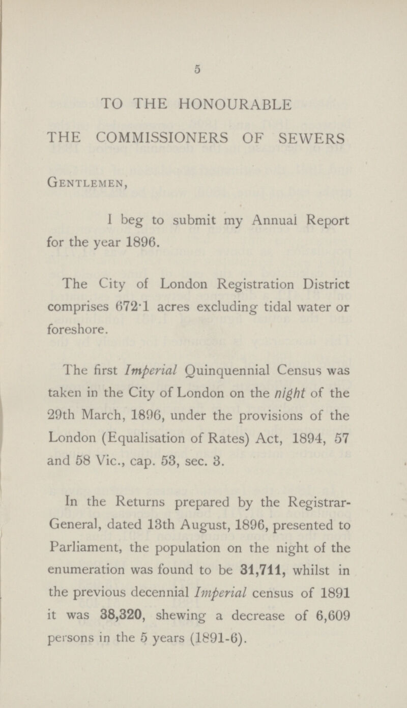 5 TO THE HONOURABLE THE COMMISSIONERS OF SEWERS Gentlemen, I beg to submit my Annual Report for the year 1896. The City of London Registration District comprises 672T acres excluding tidal water or foreshore. The first Imperial Quinquennial Census was taken in the City of London on the night of the 29th March, 1896, under the provisions of the London (Equalisation of Rates) Act, 1894, 57 and 58 Vic., cap. 53, sec. 3. In the Returns prepared by the Registrar General, dated 13th August, 1896, presented to Parliament, the population on the night of the enumeration was found to be 31,711, whilst in the previous decennial Imperial census of 1891 it was 38,320, shewing a decrease of 6,609 persons in the 5 years (1891-6).