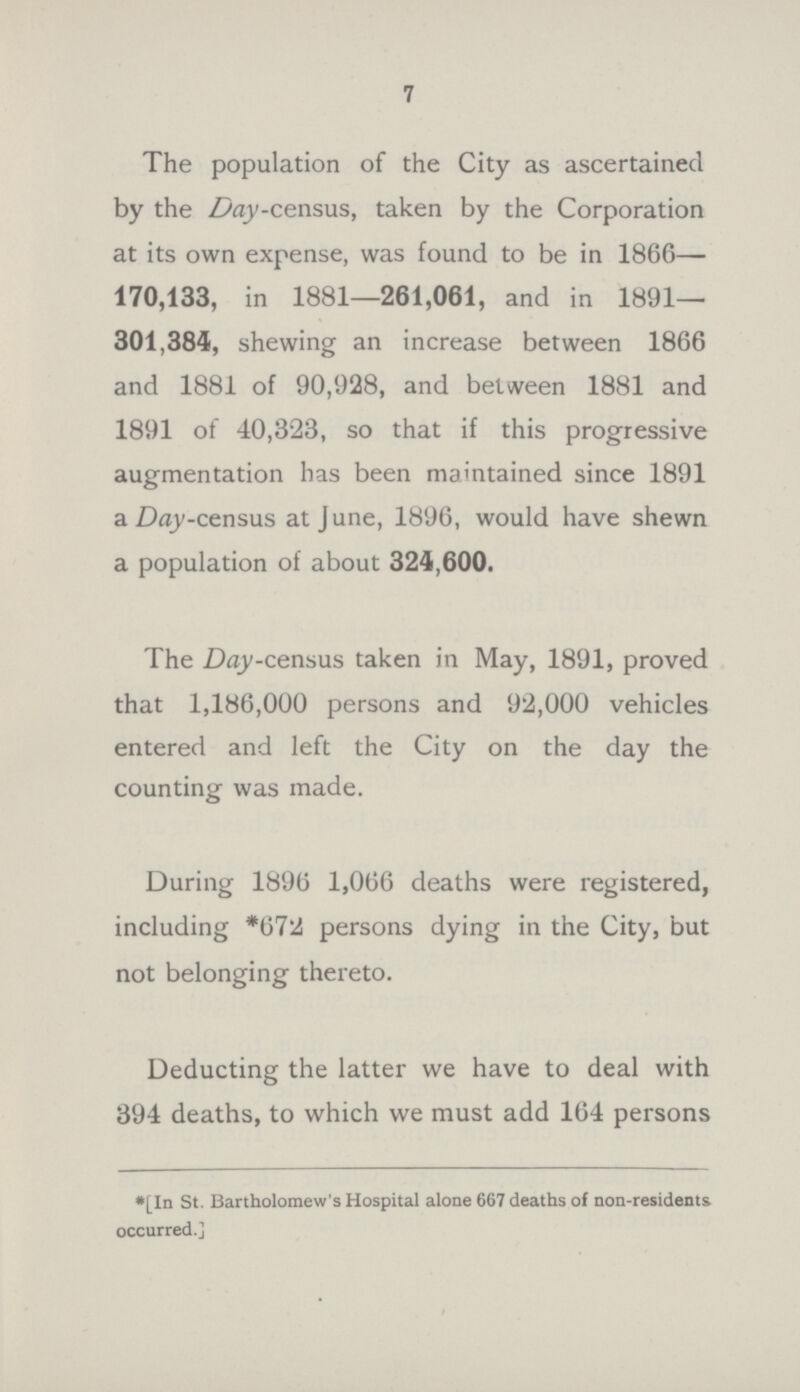 7 The population of the City as ascertained by the Day-census, taken by the Corporation at its own expense, was found to be in 1866— 170,133, in 1881—261,061, and in 1891— 301,384, shewing an increase between 1866 and 1881 of 90,928, and between 1881 and 1891 of 40,323, so that if this progressive augmentation has been maintained since 1891 a Day-census at June, 1896, would have shewn a population of about 324,600. The Day-census taken in May, 1891, proved that 1,186,000 persons and 92,000 vehicles entered and left the City on the day the counting was made. During 1896 1,066 deaths were registered, including *672 persons dying in the City, but not belonging thereto. Deducting the latter we have to deal with 394 deaths, to which we must add 164 persons *[In St. Bartholomew's Hospital alone 667 deaths of non-residents occurred.]